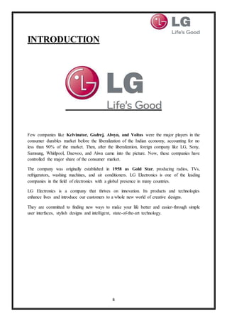 8
INTRODUCTION
Few companies like Kelvinator, Godrej, Alwyn, and Voltas were the major players in the
consumer durables market before the liberalization of the Indian economy, accounting for no
less than 90% of the market. Then, after the liberalization, foreign company like LG, Sony,
Samsung, Whirlpool, Daewoo, and Aiwa came into the picture. Now, these companies have
controlled the major share of the consumer market.
The company was originally established in 1958 as Gold Star, producing radios, TVs,
refrigerators, washing machines, and air conditioners. LG Electronics is one of the leading
companies in the field of electronics with a global presence in many countries.
LG Electronics is a company that thrives on innovation. Its products and technologies
enhance lives and introduce our customers to a whole new world of creative designs.
They are committed to finding new ways to make your life better and easier-through simple
user interfaces, stylish designs and intelligent, state-of-the-art technology.
 