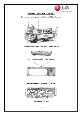 9
HISTORY OF L.G COMPANY
The company was originally established in 1958 as Gold Star
1958-1969-GoldStar the Electronics Industry Dream
1970-79 Gold Star symbol of The Technology
1980-88:- INTERNATIONALIZATION
1989-94 INOVATION
 