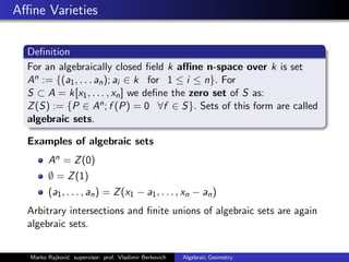 Aﬃne Varieties
Deﬁnition
For an algebraically closed ﬁeld k aﬃne n-space over k is set
An := {(a1, . . . an); ai ∈ k for 1 ≤ i ≤ n}. For
S ⊂ A = k[x1, . . . , xn] we deﬁne the zero set of S as:
Z(S) := {P ∈ An; f (P) = 0 ∀f ∈ S}. Sets of this form are called
algebraic sets.
Examples of algebraic sets
An = Z(0)
∅ = Z(1)
(a1, . . . , an) = Z(x1 − a1, . . . , xn − an)
Arbitrary intersections and ﬁnite unions of algebraic sets are again
algebraic sets.
Marko Rajkovi´c supervisor: prof. Vladimir Berkovich Algebraic Geometry
 
