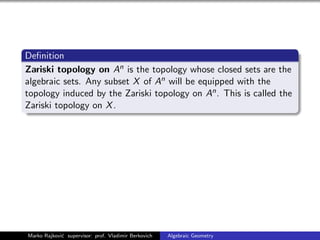 Deﬁnition
Zariski topology on An is the topology whose closed sets are the
algebraic sets. Any subset X of An will be equipped with the
topology induced by the Zariski topology on An. This is called the
Zariski topology on X.
Marko Rajkovi´c supervisor: prof. Vladimir Berkovich Algebraic Geometry
 