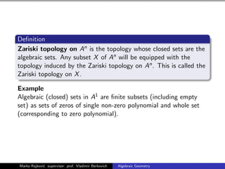 Deﬁnition
Zariski topology on An is the topology whose closed sets are the
algebraic sets. Any subset X of An will be equipped with the
topology induced by the Zariski topology on An. This is called the
Zariski topology on X.
Example
Algebraic (closed) sets in A1 are ﬁnite subsets (including empty
set) as sets of zeros of single non-zero polynomial and whole set
(corresponding to zero polynomial).
Marko Rajkovi´c supervisor: prof. Vladimir Berkovich Algebraic Geometry
 