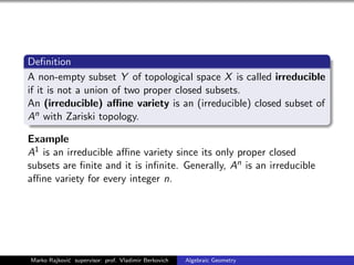 Deﬁnition
A non-empty subset Y of topological space X is called irreducible
if it is not a union of two proper closed subsets.
An (irreducible) aﬃne variety is an (irreducible) closed subset of
An with Zariski topology.
Example
A1 is an irreducible aﬃne variety since its only proper closed
subsets are ﬁnite and it is inﬁnite. Generally, An is an irreducible
aﬃne variety for every integer n.
Marko Rajkovi´c supervisor: prof. Vladimir Berkovich Algebraic Geometry
 