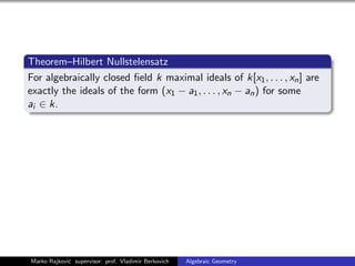 Theorem–Hilbert Nullstelensatz
For algebraically closed ﬁeld k maximal ideals of k[x1, . . . , xn] are
exactly the ideals of the form (x1 − a1, . . . , xn − an) for some
ai ∈ k.
Marko Rajkovi´c supervisor: prof. Vladimir Berkovich Algebraic Geometry
 