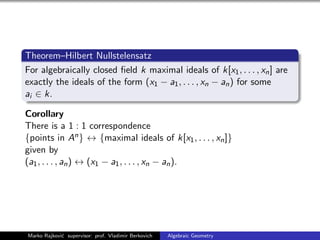 Theorem–Hilbert Nullstelensatz
For algebraically closed ﬁeld k maximal ideals of k[x1, . . . , xn] are
exactly the ideals of the form (x1 − a1, . . . , xn − an) for some
ai ∈ k.
Corollary
There is a 1 : 1 correspondence
{points in An} ↔ {maximal ideals of k[x1, . . . , xn]}
given by
(a1, . . . , an) ↔ (x1 − a1, . . . , xn − an).
Marko Rajkovi´c supervisor: prof. Vladimir Berkovich Algebraic Geometry
 