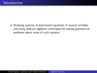 Introduction
Studying systems of polynomial equations in several variables
and using abstract algebraic techniques for solving geometrical
problems about zeros of such systems
Marko Rajkovi´c supervisor: prof. Vladimir Berkovich Algebraic Geometry
 