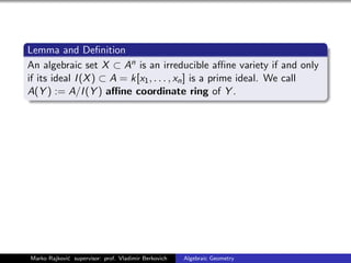 Lemma and Deﬁnition
An algebraic set X ⊂ An is an irreducible aﬃne variety if and only
if its ideal I(X) ⊂ A = k[x1, . . . , xn] is a prime ideal. We call
A(Y ) := A/I(Y ) aﬃne coordinate ring of Y .
Marko Rajkovi´c supervisor: prof. Vladimir Berkovich Algebraic Geometry
 