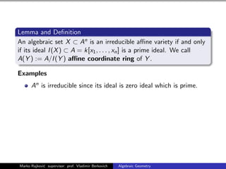 Lemma and Deﬁnition
An algebraic set X ⊂ An is an irreducible aﬃne variety if and only
if its ideal I(X) ⊂ A = k[x1, . . . , xn] is a prime ideal. We call
A(Y ) := A/I(Y ) aﬃne coordinate ring of Y .
Examples
An is irreducible since its ideal is zero ideal which is prime.
Marko Rajkovi´c supervisor: prof. Vladimir Berkovich Algebraic Geometry
 
