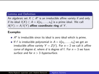 Lemma and Deﬁnition
An algebraic set X ⊂ An is an irreducible aﬃne variety if and only
if its ideal I(X) ⊂ A = k[x1, . . . , xn] is a prime ideal. We call
A(Y ) := A/I(Y ) aﬃne coordinate ring of Y .
Examples
An is irreducible since its ideal is zero ideal which is prime.
If f is irreducible polynomial in A = k[x1, . . . , xn] we get an
irreducible aﬃne variety Y = Z(f ). For n = 2 we call it aﬃne
curve of degree d, where d is degree of f. For n = 3 we have
surface and for n > 3 hypersurface.
Marko Rajkovi´c supervisor: prof. Vladimir Berkovich Algebraic Geometry
 