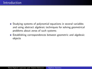 Introduction
Studying systems of polynomial equations in several variables
and using abstract algebraic techniques for solving geometrical
problems about zeros of such systems
Establishing correspondences between geometric and algebraic
objects
Marko Rajkovi´c supervisor: prof. Vladimir Berkovich Algebraic Geometry
 