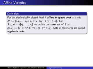 Aﬃne Varieties
Deﬁnition
For an algebraically closed ﬁeld k aﬃne n-space over k is set
An := {(a1, . . . an); ai ∈ k for 1 ≤ i ≤ n}. For
S ⊂ A = k[x1, . . . , xn] we deﬁne the zero set of S as:
Z(S) := {P ∈ An; f (P) = 0 ∀f ∈ S}. Sets of this form are called
algebraic sets.
Marko Rajkovi´c supervisor: prof. Vladimir Berkovich Algebraic Geometry
 