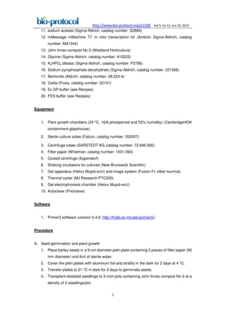 http://www.bio-protocol.org/e1506 Vol 5, Iss 12, Jun 20, 2015
2
11. sodium acetate (Sigma-Aldrich, catalog number: S2889)
12. mMessage mMachine T7 in vitro transcription kit (Ambion Sigma-Aldrich, catalog
number: AM1344)
13. John Innes compost No 2 (Westland Horticulture)
14. Glycine (Sigma-Aldrich, catalog number: 410225)
15. K2HPO4 dibasic (Sigma-Aldrich, catalog number: P3786)
16. Sodium pyrophosphate decahydrate (Sigma-Aldrich, catalog number: 221368)
17. Bentonite (Aldrich, catalog number: 28,523-4)
18. Celite (Fluka, catalog number: 22141)
19. 5x GP buffer (see Recipes)
20. FES buffer (see Recipes)
Equipment
1. Plant growth chambers (24 °C, 16/8 photoperiod and 55% humidity) (CambridgeHOK
containment glasshouse)
2. Sterile culture tubes (Falcon, catalog number: 352057)
3. Centrifuge tubes (SARSTEDT AG, catalog number: 72.695.500)
4. Filter paper (Whatman, catalog number: 1001-090)
5. Cooled centrifuge (Eppendorf)
6. Shaking incubators for cultures (New Brunswick Scientific)
7. Gel apparatus (Helixx Mupid-exU) and image system (Fusion Fx vilber lourmat)
8. Thermal cycler (MJ Research PTC200)
9. Gel electrophoresis chamber (Helixx Mupid-exU)
10. Autoclave (Priorclave)
Software
1. Primer3 software (version 0.4.0; http://frodo.wi.mit.edu/primer3/)
Procedure
A. Seed germination and plant growth
1. Place barley seeds in a 9-cm diameter petri plate containing 2 pieces of filter paper (90
mm diameter) and 6ml of sterile water.
2. Cover the petri plates with aluminum foil and stratify in the dark for 2 days at 4 °C.
3. Transfer plates to 21 °C in dark for 2 days to germinate seeds.
4. Transplant etiolated seedlings to 3-inch pots containing John Innes compost No 2 at a
density of 2 seedlings/pot.
 