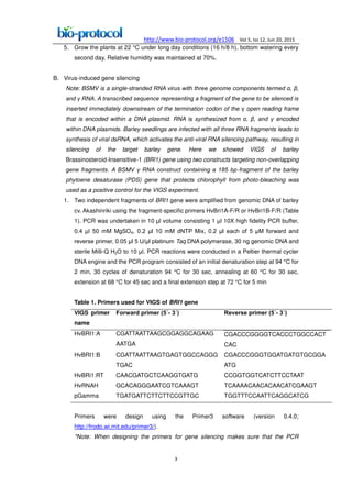 http://www.bio-protocol.org/e1506 Vol 5, Iss 12, Jun 20, 2015
3
5. Grow the plants at 22 °C under long day conditions (16 h/8 h), bottom watering every
second day. Relative humidity was maintained at 70%.
B. Virus-induced gene silencing
Note: BSMV is a single-stranded RNA virus with three genome components termed α, ,
and RNA. A transcribed sequence representing a fragment of the gene to be silenced is
inserted immediately downstream of the termination codon of the open reading frame
that is encoded within a DNA plasmid. RNA is synthesized from α, , and encoded
within DNA plasmids. Barley seedlings are infected with all three RNA fragments leads to
synthesis of viral dsRNA, which activates the anti-viral RNA silencing pathway, resulting in
silencing of the target barley gene. Here we showed VIGS of barley
Brassinosteroid-Insensitive-1 (BRI1) gene using two constructs targeting non-overlapping
gene fragments. A BSMV RNA construct containing a 185 bp-fragment of the barley
phytoene desaturase (PDS) gene that protects chlorophyll from photo-bleaching was
used as a positive control for the VIGS experiment.
1. Two independent fragments of BRI1 gene were amplified from genomic DNA of barley
cv. Akashinriki using the fragment-specific primers HvBri1A-F/R or HvBri1B-F/R (Table
1). PCR was undertaken in 10 µl volume consisting 1 µl 10X high fidelity PCR buffer,
0.4 µl 50 mM MgSO4, 0.β µl 10 mM dNTP Mix, 0.β µl each of 5 μM forward and
reverse primer, 0.05 µl 5 U/μl platinum Taq DNA polymerase, 30 ng genomic DNA and
sterile Milli-Q H2O to 10 µl. PCR reactions were conducted in a Peltier thermal cycler
DNA engine and the PCR program consisted of an initial denaturation step at 94 °C for
2 min, 30 cycles of denaturation 94 °C for 30 sec, annealing at 60 °C for 30 sec,
extension at 68 °C for 45 sec and a final extension step at 72 °C for 5 min
Table 1. Primers used for VIGS of BRI1 gene
VIGS primer
name
Forward primer (5΄- 3΄) Reverse primer (5΄- 3΄)
HvBRI1:A CGATTAATTAAGCGGAGGCAGAAG
AATGA
CGACCCGGGGTCACCCTGGCCACT
CAC
HvBRI1:B CGATTAATTAAGTGAGTGGCCAGGG
TGAC
CGACCCGGGTGGATGATGTGCGGA
ATG
HvBRi1:RT
HvRNAH
pGamma
CAACGATGCTCAAGGTGATG
GCACAGGGAATCGTCAAAGT
TGATGATTCTTCTTCCGTTGC
CCGGTGGTCATCTTCCTAAT
TCAAAACAACACAACATCGAAGT
TGGTTTCCAATTCAGGCATCG
Primers were design using the Primer3 software (version 0.4.0;
http://frodo.wi.mit.edu/primer3/).
*Note: When designing the primers for gene silencing makes sure that the PCR
 