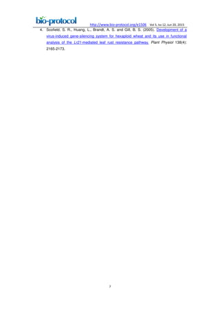 http://www.bio-protocol.org/e1506 Vol 5, Iss 12, Jun 20, 2015
7
4. Scofield, S. R., Huang, L., Brandt, A. S. and Gill, B. S. (2005). Development of a
virus-induced gene-silencing system for hexaploid wheat and its use in functional
analysis of the Lr21-mediated leaf rust resistance pathway. Plant Physiol 138(4):
2165-2173.
 