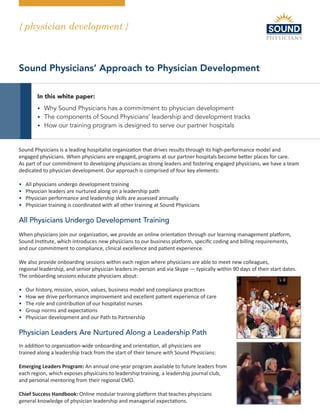 { physician development }
Hospital Medicine - the way it should be
Sound Physicians’ Approach to Physician Development
In this white paper:
• Why Sound Physicians has a commitment to physician development
• The components of Sound Physicians’ leadership and development tracks
• How our training program is designed to serve our partner hospitals
Sound Physicians is a leading hospitalist organization that drives results through its high-performance model and
engaged physicians. When physicians are engaged, programs at our partner hospitals become better places for care.
As part of our commitment to developing physicians as strong leaders and fostering engaged physicians, we have a team
dedicated to physician development. Our approach is comprised of four key elements:
• All physicians undergo development training
• Physician leaders are nurtured along on a leadership path
• Physician performance and leadership skills are assessed annually
• Physician training is coordinated with all other training at Sound Physicians
All Physicians Undergo Development Training
When physicians join our organization, we provide an online orientation through our learning management platform,
Sound Institute, which introduces new physicians to our business platform, specific coding and billing requirements,
and our commitment to compliance, clinical excellence and patient experience.
We also provide onboarding sessions within each region where physicians are able to meet new colleagues,
regional leadership, and senior physician leaders in-person and via Skype — typically within 90 days of their start dates.
The onboarding sessions educate physicians about:
• Our history, mission, vision, values, business model and compliance practices
• How we drive performance improvement and excellent patient experience of care
• The role and contribution of our hospitalist nurses
• Group norms and expectations
• Physician development and our Path to Partnership
Physician Leaders Are Nurtured Along a Leadership Path
In addition to organization-wide onboarding and orientation, all physicians are
trained along a leadership track from the start of their tenure with Sound Physicians:
Emerging Leaders Program: An annual one-year program available to future leaders from
each region, which exposes physicians to leadership training, a leadership journal club,
and personal mentoring from their regional CMO.
Chief Success Handbook: Online modular training platform that teaches physicians
general knowledge of physician leadership and managerial expectations.
 