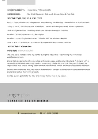 SPORTS/ INTERESTS: Horse Riding / African Wildlife
MEMBERSHIPS: Abu Dhabi Equestrian Club U.A.E. Dubai Riding & Polo Club
KNOWLEDGE, SKILLS & ABILITIES
Good Communication and Interpersonal Skills / Heading Site Meetings / Presentations in Front of Clients
Ability to use PC Microsoft Word & Power Point / Versed with design software. Fit Out Experience.
Time Management Skills / Planning Timeframes for the Full Design Submissions
Excellent Grammar / Written & Spoken English
Excellent at preparing Business Letters / Introductions Site Minutes & Reports
Able to work under Pressure - Handle and Run several Projects at the same time.
ACKNOWLEDGEMENTS
David Hicks INTERIOR DESIGNER
The Late David Hicks became my Mentor during the 1980s whilst I was running my own design
practice/showroom.
David Hicks is a perfectionist who worked for the aristocracy and Royalty in England. A designer with a
sense of theatricality in everything he did – an amazing Interior & Landscape Designer. I followed his
impeccable style & taste having been very fortunate to meet him on a number of occasions in London.
He took time to enquire about my work in Yorkshire and I brought his collection of fabrics to the North of
England to feature them in my projects.
I will be always grateful for the time and interest that he took in my career.
roger pass
I N T E R I O R D E S I G N D I R E C T O R
E passroger@gmail.com M +971 (0) 56 7599722
 