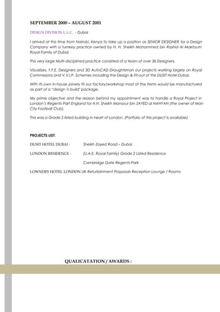 SEPTEMBER 2000 – AUGUST 2001
DESIGN DIVISION L.L.C. - Dubai
I arrived at this time from Nairobi, Kenya to take up a position as SENIOR DESIGNER for a Design
Company with a turnkey practice owned by H. H. Sheikh Mohammed bin Rashid Al Maktoum
Royal Family of Dubai.
This very large Multi-disciplined practice consisted of a team of over 36 Designers.
Visualizes, F.F.E. Designers and 3D AutoCAD Draughtsman our projects working largely on Royal
Commissions and V.V.I.P. Schemes including the Design & Fit-out of the DUSIT Hotel Dubai.
With its own in-house joinery fit our factory/workshop most of the items would be manufactured
as part of a “design 'n build" package.
My prime objective and the reason behind my appointment was to handle a Royal Project in
London’s Regents Part England for H.H. Sheikh Mansour bin ZAYED al NAHYAN (the owner of Man
City Football Club).
This was a Grade 2 listed building in heart of London. (Portfolio of this project is available)
PROJECTS LIST:
DUSIT HOTEL DUBAI - Sheikh Zayed Road – Dubai
LONDON RESIDENCE - (U.A.E. Royal Family) Grade 2 Listed Residence
Cambridge Gate Regents Park
LOWNDES HOTEL LONDON UK-Refurbishment Proposals Reception Lounge / Rooms
QUALICATATION / AWARDS :
 