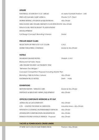 LEISURE
FOOTBALL STADIUM V.V.I.P. AREAS Al Jazira Football Stadium - UAE
PRIVATE SAFARI CAMP AFRICA Private V.I.P. Client
HORSE RIDING /STABLES & EQUESTRIAN Abu Dhabi
SHK ZAYED ABU DHABI CRICKET CLUB OFFICES ETC Abu Dhabi
POLO CLUB/ RESTAURANT ‘PLANTATIONS’
DEVELOPMENT
Full Design Concept/ Branding/ Interiors Dubai
PRIVATE NIGHT CLUBS
SELECTION OF PRIVATE V.I.P. CLUBS U.A.E.
HOME THEATRES/ CINEMAS Dubai & Abu Dhabi
HOTELS
SHARJAH GRAND HOTEL Sharjah, U.A.E.
Restaurant & Public Areas
ABU DHABI TOURIST AUTHORITY TDIC
“Between Two Bridges “
Concept/ Competition Proposal including Master Plan
Branding / F&B Activities / Leisure Abu Dhabi
RADISSON BLUE HOTEL Delhi - India
EXHIBITIONS
MOTOR SHOWS NISSAN CARS Dubai & Abu Dhabi
DEFENCE & MILITARY ARMS /EQUIPMENT Abu Dhabi
OFFICES/CORPORATE INTERIORS & FIT OUT
ADMA OIL & GAS COMPANY Abu Dhabi
UTS - UNITED TECHNICAL SERVICES Industrial Area - Abu Dhabi
SPINNEYS CATERING/SUPERMARKET OFFICES Abu Dhabi
ZONESCOPE CORPORATION HEADOFFICES Abu Dhabi
DESIGN STUDIO AVENUE DESIGN - Proposal Abu Dhabi
YACHTS & POWER BOATS CRUISE LINERS
37 MTR ‘GUY COUCH 3600 THREE DECK France / Abu Dhabi
 