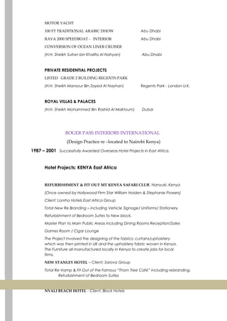 MOTOR YACHT
100 FT TRADITIONAL ARABIC DHOW Abu Dhabi
RAVA 2000 SPEEDBOAT - INTERIOR Abu Dhabi
CONVERSION OF OCEAN LINER CRUISER
(H.H. Sheikh Sultan bin Khalifa Al Nahyan) Abu Dhabi
PRIVATE RESIDENTIAL PROJECTS
LISTED GRADE 2 BUILDING REGENTS PARK
(H.H. Sheikh Mansour Bin Zayed Al Nayhan) Regents Park - London U.K.
ROYAL VILLAS & PALACES
(H.H. Sheikh Mohammed Bin Rashid Al Maktoum) Dubai
ROGER PASS INTERIORS INTERNATIONAL
(Design Practice re –located to Nairobi Kenya)
1987 – 2001 Successfully Awarded Overseas Hotel Projects in East Africa.
Hotel Projects: KENYA East Africa
REFURBISHMENT & FIT OUT MT KENYA SAFARI CLUB: Nanyuki, Kenya
(Once owned by Hollywood Firm Star William Holden & Stephanie Powers)
Client: Lonrho Hotels East Africa Group
Total New Re Branding – including Vehicle Signage/ Uniforms/ Stationery.
Refurbishment of Bedroom Suites to New block.
Master Plan to Main Public Areas including Dining Rooms Reception/Sales
Games Room / Cigar Lounge
The Project involved the designing of the fabrics: curtains/upholstery
which was then printed in UK and the upholstery fabric woven in Kenya.
The Furniture all manufactured locally in Kenya to create jobs for local
firms.
NEW STANLEY HOTEL – Client: Sarova Group
Total Re-Vamp & Fit Out of the Famous “Thorn Tree Café” including rebranding.
Refurbishment of Bedroom Suites
NYALI BEACH HOTEL - Client: Block Hotels
 