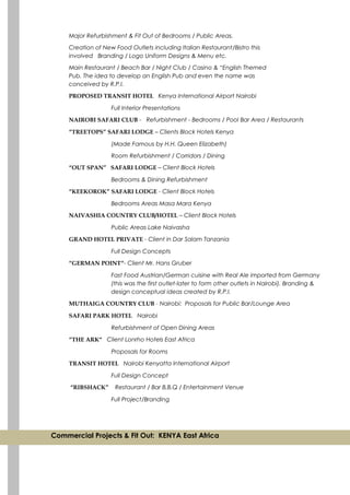 Major Refurbishment & Fit Out of Bedrooms / Public Areas.
Creation of New Food Outlets including Italian Restaurant/Bistro this
involved Branding / Logo Uniform Designs & Menu etc.
Main Restaurant / Beach Bar / Night Club / Casino & “English Themed
Pub. The idea to develop an English Pub and even the name was
conceived by R.P.I.
PROPOSED TRANSIT HOTEL Kenya International Airport Nairobi
Full Interior Presentations
NAIROBI SAFARI CLUB - Refurbishment - Bedrooms / Pool Bar Area / Restaurants
“TREETOPS” SAFARI LODGE – Clients Block Hotels Kenya
(Made Famous by H.H. Queen Elizabeth)
Room Refurbishment / Corridors / Dining
“OUT SPAN” SAFARI LODGE – Client Block Hotels
Bedrooms & Dining Refurbishment
“KEEKOROK” SAFARI LODGE - Client Block Hotels
Bedrooms Areas Masa Mara Kenya
NAIVASHIA COUNTRY CLUB/HOTEL – Client Block Hotels
Public Areas Lake Naivasha
GRAND HOTEL PRIVATE - Client in Dar Salam Tanzania
Full Design Concepts
“GERMAN POINT“- Client Mr. Hans Gruber
Fast Food Austrian/German cuisine with Real Ale imported from Germany
(this was the first outlet-later to form other outlets in Nairobi). Branding &
design conceptual ideas created by R.P.I.
MUTHAIGA COUNTRY CLUB - Nairobi: Proposals for Public Bar/Lounge Area
SAFARI PARK HOTEL Nairobi
Refurbishment of Open Dining Areas
“THE ARK“ Client Lonrho Hotels East Africa
Proposals for Rooms
TRANSIT HOTEL Nairobi Kenyatta International Airport
Full Design Concept
“RIBSHACK” Restaurant / Bar B.B.Q / Entertainment Venue
Full Project/Branding
Commercial Projects & Fit Out: KENYA East Africa
 