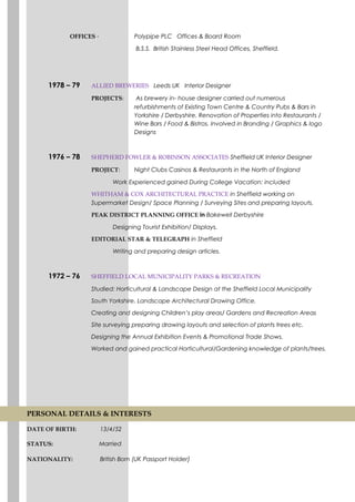 OFFICES - Polypipe PLC Offices & Board Room
B.S.S. British Stainless Steel Head Offices, Sheffield.
1978 – 79 ALLIED BREWERIES Leeds UK Interior Designer
PROJECTS: As brewery in- house designer carried out numerous
refurbishments of Existing Town Centre & Country Pubs & Bars in
Yorkshire / Derbyshire. Renovation of Properties into Restaurants /
Wine Bars / Food & Bistros. Involved in Branding / Graphics & logo
Designs
1976 – 78 SHEPHERD FOWLER & ROBINSON ASSOCIATES Sheffield UK Interior Designer
PROJECT: Night Clubs Casinos & Restaurants in the North of England
Work Experienced gained During College Vacation: included
WHITHAM & COX ARCHITECTURAL PRACTICE in Sheffield working on
Supermarket Design/ Space Planning / Surveying Sites and preparing layouts.
PEAK DISTRICT PLANNING OFFICE in Bakewell Derbyshire
Designing Tourist Exhibition/ Displays.
EDITORIAL STAR & TELEGRAPH in Sheffield
Writing and preparing design articles.
1972 – 76 SHEFFIELD LOCAL MUNICIPALITY PARKS & RECREATION
Studied: Horticultural & Landscape Design at the Sheffield Local Municipality
South Yorkshire. Landscape Architectural Drawing Office.
Creating and designing Children’s play areas/ Gardens and Recreation Areas
Site surveying preparing drawing layouts and selection of plants trees etc.
Designing the Annual Exhibition Events & Promotional Trade Shows.
Worked and gained practical Horticultural/Gardening knowledge of plants/trees.
PERSONAL DETAILS & INTERESTS
DATE OF BIRTH: 13/4/52
STATUS: Married
NATIONALITY: British Born (UK Passport Holder)
 
