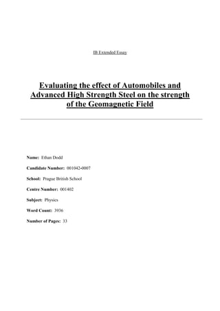 IB Extended Essay
Evaluating the effect of Automobiles and
Advanced High Strength Steel on the strength
of the Geomagnetic Field
Name: Ethan Dodd
Candidate Number: 001042-0007
School: Prague British School
Centre Number: 001402
Subject: Physics
Word Count: 3936
Number of Pages: 33
 