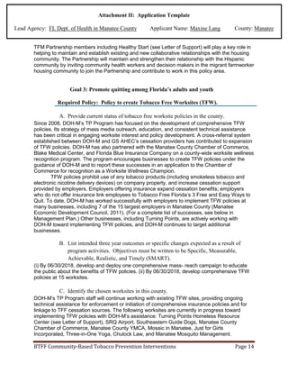 Attachment II: Application Template
Lead Agency: FL Dept. of Health in Manatee County Applicant Name: Maxine Lang County: Manatee
TFM Partnership members including Healthy Start (see Letter of Support) will play a key role in
helping to maintain and establish existing and new collaborative relationships with the housing
community. The Partnership will maintain and strengthen their relationship with the Hispanic
community by inviting community health workers and decision makers in the migrant farmworker
housing community to join the Partnership and contribute to work in this policy area.
Goal 3: Promote quitting among Florida’s adults and youth
Required Policy: Policy to create Tobacco Free Worksites (TFW).
A. Provide current status of tobacco free worksite policies in the county.
Since 2008, DOH-M’s TP Program has focused on the development of comprehensive TFW
policies. Its strategy of mass media outreach, education, and consistent technical assistance
has been critical in engaging worksite interest and policy development. A cross-referral system
established between DOH-M and GS AHEC’s cessation providers has contributed to expansion
of TFW policies. DOH-M has also partnered with the Manatee County Chamber of Commerce,
Blake Medical Center, and Florida Blue Insurance Company on a county-wide worksite wellness
recognition program. The program encourages businesses to create TFW policies under the
guidance of DOH-M and to report these successes in an application to the Chamber of
Commerce for recognition as a Worksite Wellness Champion.
TFW policies prohibit use of any tobacco products (including smokeless tobacco and
electronic nicotine delivery devices) on company property, and increase cessation support
provided by employers. Employers offering insurance expand cessation benefits; employers
who do not offer insurance link employees to Tobacco Free Florida’s 3 Free and Easy Ways to
Quit. To date, DOH-M has worked successfully with employers to implement TFW policies at
many businesses, including 7 of the 15 largest employers in Manatee County (Manatee
Economic Development Council, 2011). (For a complete list of successes, see below in
Management Plan.) Other businesses, including Turning Points, are actively working with
DOH-M toward implementing TFW policies, and DOH-M continues to target additional
businesses.
B. List intended three year outcomes or specific changes expected as a result of
program activities. Objectives must be written to be Specific, Measurable,
Achievable, Realistic, and Timely (SMART).
(i) By 06/30/2018, develop and deploy one comprehensive mass- reach campaign to educate
the public about the benefits of TFW policies. (ii) By 06/30/2018, develop comprehensive TFW
policies at 15 worksites.
C. Identify the chosen worksites in this county.
DOH-M’s TP Program staff will continue working with existing TFW sites, providing ongoing
technical assistance for enforcement or initiation of comprehensive insurance policies and for
linkage to TFF cessation sources. The following worksites are currently in progress toward
implementing TFW policies with DOH-M’s assistance: Turning Points Homeless Resource
Center (see Letter of Support), SRQ Airport, Southeastern Guide Dogs, Manatee County
Chamber of Commerce, Manatee County YMCA, Mosaic in Manatee, Just for Girls
Incorporated, Three-in-One Yoga, Chulock Law, and Manatee Mosquito Management.
BTFF Community-Based Tobacco Prevention Interventions Page 14
 