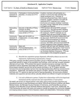 Attachment II: Application Template
Lead Agency: FL Dept. of Health in Manatee County Applicant Name: Maxine Lang County: Manatee
Community
Outreach &
Mobilization
Participate in Community-Wide
Activities. (1x every Q in FY1-
3.)
Coalition members will participate as a
vendor in community-wide activities that
target employers (e.g., Chamber of
Commerce Business Expo; Multi-Cultural
Festival). Coalition members and staff will
distribute BTFF materials (e.g. toolkits,
brochures) and assess employer readiness
for policy change. Materials will be available
in English and Spanish.
Advocating
with
Decision
Makers
Educate on Benefits of Policy
Change via Other
Communication Methods. (1x
every Q1&3 in FY1-3.)
TFM members will email BTFF outreach
materials (e.g., educational PDFs detailing
the importance of TFW policies) to at least
50 employers. If BTFF materials are not
available, they will send emails or letters.
Community
Outreach &
Mobilization
Meet with GS AHEC on
Collaboration. (1x every Q2&4
in FY1-3.)
Opportunities for innovative collaboration will
be discussed. DOH-M will recommend GS
AHEC contact all employers on above-
mentioned assessment to offer cessation
services; GS AHEC will recommend DOH-M
contact recipients of their cessation classes.
Community
Outreach &
Mobilization
Meet with
Partners/Stakeholders. (1x
every Q1&3 in FY1-3.)
Program staff will meet with Manatee County
Worksite Wellness Recognition Task Force to
review business applications for recognition
as Worksite Wellness Champions. TFW are
encouraged in this recognition program.
E. Describe how population groups disparately affected by tobacco use are to be
impacted by implementing required policy changes.
TFW policy changes will affect several population groups in Manatee County. TFW policies are
specifically tailored to needs of the population and business, which will help increase cessation
attempts and quit rates. TFW policies that expand cessation insurance coverage have the
potential to reduce disparities associated with tobacco use.3
The Florida Quitline, a free DOH
phone-based cessation service that will be heavily promoted in all TP Program activities,
removes time and transportation barriers that may disproportionately affect low socioeconomic
populations. Additionally, the Quitline has options in English, Spanish, and other languages,
and there are TTY options for deaf and hard of hearing populations. All community outreach
materials and supportive services will be culturally relevant and offered in English and Spanish.
F. List each collaborative partner. Explain how relationships will be developed and
maintained and the expected roles and responsibilities of each partner.
GS AHEC will remain an integral partner in this policy work as they provide supportive and
educational services to area businesses and clients. DOH-M will continue to partner with Blake
Medical Center, the Manatee County Chamber of Commerce, and Florida Blue as primary
members of the Manatee County Worksite Wellness Recognition Task Force. Additionally, the
TFM Partnership will assist with policy and systems change by keeping the community engaged
and keeping tobacco issues in front of decision makers and stakeholders. Partnership member
BTFF Community-Based Tobacco Prevention Interventions Page 16
 