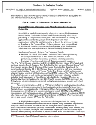Attachment II: Application Template
Lead Agency: FL Dept. of Health in Manatee County Applicant Name: Maxine Lang County: Manatee
Project Literacy (see Letter of Support) will ensure strategies and materials deployed for this
and other activities are culturally relevant.
Goal 4: Sustain the Infrastructure for Tobacco Free Florida
Required Outcome: Maintain a Stand-Alone Community Tobacco Free
Partnership
Since 2008, a stand-alone community tobacco free partnership has operated
in each county. Maintenance of this stand-alone community tobacco free
partnership is a requirement of this grant. This section shall be used by the
applicant to describe the agency's efforts to partner with other
organizations within the local community to deliver the proposed project
as described in the Program Plan. Collaboration may also be considered
as a means of ensuring program sustainability once grant funding ends.
Applicants shall identify in narrative form the following information:
Stand-Alone Community Tobacco Free Partnership Details:
• Describe the current Stand-Alone Community Tobacco Free partnership
including but not limited to date established, structure of the
partnership, members represented (youth and adult organizations),
frequency of meetings, activities of the partnership, and successes.
The TFM Partnership was established by DOH-M in 2008. Members include SWAT youth and
Advisors, Manatee County Boys and Girls Club, Healthy Start Manatee, Manatee County Youth
Commission, Manatee County Chamber of Commerce, Bradenton Fire Department, the
American Cancer Society, GS AHEC, Manatee County administrative staff, area medical and
mental health hospitals, Project Light, Turning Points, On a Shoestring LLC, and concerned
citizens including tenants of MUH complexes without SFMUH policies. The Partnership meets
the fourth Wednesday of each month, and as needed for community education and policy
activities. Meetings are open to the public and advertised in the newspaper. Meetings are
facilitated by Chairman Wade Assha (non-DOH-M staff), ensuring that TFM is community led.
Policy-based sub-committees are maintained; and by-laws are reviewed annually and revised
as needed.
As government employees, DOH-M TP Program staff cannot legally advocate; therefore,
Partnership members are responsible for leading education and advocacy efforts and have
facilitated many successes (see list in Management Plan). Partnership members are critical in
the development of the Program’s annual work plan and budget. DOH-M provides TFM with
resources and technical assistance, along with public speaking and policy-area training. DOH-M
also hosts an annual off-site Training and Planning Retreat for TFM and SWAT members, and
serves as a conduit between BTFF and the Partnership.
• Highlight known policy successes and challenges within the county.
TFM Partnership members are instrumental in all TP program policy successes; they educate
the public, decision makers, and elected officials on targeted tobacco policy efforts by
conducting one-on-one meetings, providing presentations, testifying during public hearings, and
providing input on media campaigns. TFM’s challenges for policy success are primarily legal;
members feel impaired by the limitations of pre-emption law, which forbids Florida counties from
BTFF Community-Based Tobacco Prevention Interventions Page 17
 