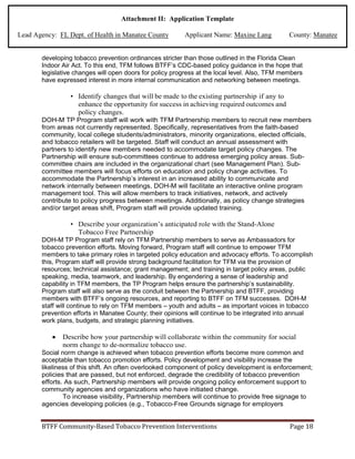 Attachment II: Application Template
Lead Agency: FL Dept. of Health in Manatee County Applicant Name: Maxine Lang County: Manatee
developing tobacco prevention ordinances stricter than those outlined in the Florida Clean
Indoor Air Act. To this end, TFM follows BTFF’s CDC-based policy guidance in the hope that
legislative changes will open doors for policy progress at the local level. Also, TFM members
have expressed interest in more internal communication and networking between meetings.
• Identify changes that will be made to the existing partnership if any to
enhance the opportunity for success in achieving required outcomes and
policy changes.
DOH-M TP Program staff will work with TFM Partnership members to recruit new members
from areas not currently represented. Specifically, representatives from the faith-based
community, local college students/administrators, minority organizations, elected officials,
and tobacco retailers will be targeted. Staff will conduct an annual assessment with
partners to identify new members needed to accommodate target policy changes. The
Partnership will ensure sub-committees continue to address emerging policy areas. Sub-
committee chairs are included in the organizational chart (see Management Plan). Sub-
committee members will focus efforts on education and policy change activities. To
accommodate the Partnership’s interest in an increased ability to communicate and
network internally between meetings, DOH-M will facilitate an interactive online program
management tool. This will allow members to track initiatives, network, and actively
contribute to policy progress between meetings. Additionally, as policy change strategies
and/or target areas shift, Program staff will provide updated training.
• Describe your organization’s anticipated role with the Stand-Alone
Tobacco Free Partnership
DOH-M TP Program staff rely on TFM Partnership members to serve as Ambassadors for
tobacco prevention efforts. Moving forward, Program staff will continue to empower TFM
members to take primary roles in targeted policy education and advocacy efforts. To accomplish
this, Program staff will provide strong background facilitation for TFM via the provision of
resources; technical assistance; grant management; and training in target policy areas, public
speaking, media, teamwork, and leadership. By engendering a sense of leadership and
capability in TFM members, the TP Program helps ensure the partnership’s sustainability.
Program staff will also serve as the conduit between the Partnership and BTFF, providing
members with BTFF’s ongoing resources, and reporting to BTFF on TFM successes. DOH-M
staff will continue to rely on TFM members – youth and adults – as important voices in tobacco
prevention efforts in Manatee County; their opinions will continue to be integrated into annual
work plans, budgets, and strategic planning initiatives.
• Describe how your partnership will collaborate within the community for social
norm change to de-normalize tobacco use.
Social norm change is achieved when tobacco prevention efforts become more common and
acceptable than tobacco promotion efforts. Policy development and visibility increase the
likeliness of this shift. An often overlooked component of policy development is enforcement;
policies that are passed, but not enforced, degrade the credibility of tobacco prevention
efforts. As such, Partnership members will provide ongoing policy enforcement support to
community agencies and organizations who have initiated change.
To increase visibility, Partnership members will continue to provide free signage to
agencies developing policies (e.g., Tobacco-Free Grounds signage for employers
BTFF Community-Based Tobacco Prevention Interventions Page 18
 