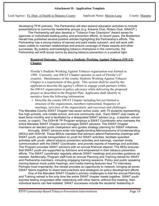 Attachment II: Application Template
Lead Agency: FL Dept. of Health in Manatee County Applicant Name: Maxine Lang County: Manatee
developing TFW policies). The Partnership will also expand education activities to include
presentations to community leadership groups (e.g. Kiwanis Club, Rotary Club, NAACP.)
The Partnership will also develop a “Tobacco Free Champion” Award series for
agencies or individuals leading policy and prevention efforts. In recent years, the Bradenton
Herald has published several positive articles highlighting the Partnership’s efforts. The
Partnership has a strong history of earned and paid media outreach, and will work with
news outlets to maintain relationships and ensure coverage of these awards and other
successes. By publicly acknowledging tobacco champions in the community, the
Partnership will shift social norms by placing tobacco prevention in a positive light.
Required Outcome: Maintain a Students Working Against Tobacco (SWAT)
Chapter
Florida’s Students Working Against Tobacco organization was formed in
1998. Currently, one SWAT Chapter operates in each of Florida’s 67
counties. Maintenance of the county Students Working Against Tobacco
Chapter is a requirement of this grant. This section shall be used by the
applicant to describe the agency's efforts to engage youth partners within
the SWAT organization in policy advocacy while delivering the proposed
project as described in the Program Plan. Applicants shall identify in
narrative form the following information:
• Describe the county SWAT Chapter including but not limited to
structure of the organization, members represented, frequency of
meetings, activities of the organization, and successes and challenges.
The Manatee County SWAT Chapter has seven active clubs, with 75 students representing
five high schools, one middle school, and one community club. Each SWAT club meets at
least twice monthly and is facilitated by a designated SWAT advisor (e.g., a teacher, school
nurse, or coach). The DOH-M TP Program employs a SWAT Coordinator who oversees the
entire Manatee SWAT Chapter and manages SWAT advisors. The SWAT Chapter
maintains an elected youth chairperson who guides strategy planning for SWAT initiatives.
Annually, SWAT advisors enter into legally-binding Memorandums of Understanding
(MOU) with DOH-M. These MOUs mandate that advisors attend Partnership meetings with
SWAT youth, provide transportation to youth for SWAT activities, facilitate specified
activities with youth, attend tobacco prevention activities and trainings, maintain timely
communication with the SWAT Coordinator, and provide reports of meetings and activities.
The Program provides SWAT advisors with an annual financial stipend. The MOU ensures
that SWAT youth are supported by Advisors and empowered in their tobacco prevention
efforts. The SWAT coordinator regularly attends SWAT meetings and provides guidance as
needed. Additionally, Program staff host an annual Planning and Training retreat for SWAT
and Partnership members, including engaging training sessions. Policy and public speaking
training feature mock public hearings; and media training features faux TV interviews.
Perhaps most importantly, the retreat provides an opportunity to network, bringing all seven
SWAT teams together to share best practices and strategize on policy development efforts.
One of the Manatee SWAT Chapter’s primary challenges is that the annual Planning
and Training retreat is the only time the entire SWAT chapter meets together. SWAT youth
express feeling invigorated after networking with other teams; without this meeting, their
individual teams can feel isolated. SWAT successes include the students’ leadership in
BTFF Community-Based Tobacco Prevention Interventions Page 19
 