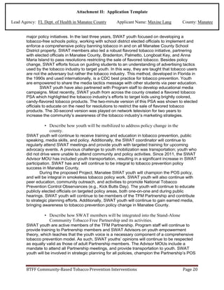 BTFF Community-Based Tobacco Prevention Interventions Page 20
Attachment II: Application Template
Lead Agency: FL Dept. of Health in Manatee County Applicant Name: Maxine Lang County: Manatee
major policy initiatives. In the last three years, SWAT youth focused on developing a
tobacco-free schools policy, working with school district elected officials to implement and
enforce a comprehensive policy banning tobacco in and on all Manatee County School
District property. SWAT members also led a robust flavored tobacco initiative, partnering
with elected officials in Manatee County, Bradenton, Palmetto, Longboat Key, and Anna
Maria Island to pass resolutions restricting the sale of flavored tobacco. Besides policy
change, SWAT efforts focus on guiding students to an understanding of advertising tactics
used by the tobacco industry to target youth. In this way, they are taught that tobacco users
are not the adversary but rather the tobacco industry. This method, developed in Florida in
the 1990s and used internationally, is a CDC best practice for tobacco prevention. Youth
are empowered to share the media tactics message with other students via peer education.
SWAT youth have also partnered with Program staff to develop educational media
campaigns. Most recently, SWAT youth from across the county created a flavored tobacco
PSA which highlighted the tobacco industry’s efforts to target kids using brightly colored,
candy-flavored tobacco products. The two-minute version of this PSA was shown to elected
officials to educate on the need for resolutions to restrict the sale of flavored tobacco
products. The 30-second version was played on network television for two years to
increase the community’s awareness of the tobacco industry’s marketing strategies.
• Describe how youth will be mobilized to address policy change in the
county.
SWAT youth will continue to receive training and education in tobacco prevention, public
speaking, media skills, and policy. Additionally, the SWAT coordinator will continue to
regularly attend SWAT meetings and provide youth with targeted training for upcoming
advocacy events. A previous challenge to youth mobilization was transportation; youth who
did not drive were unable to attend community and policy activities. Since 2011, the SWAT
Advisor MOU has included youth transportation, resulting in a significant increase in SWAT
participation. SWAT has and will continue to be integral to tobacco prevention policy
success in Manatee County.
During the proposed Project, Manatee SWAT youth will champion the POS policy,
and will be integral in smokeless tobacco policy work. SWAT youth will also continue with
peer education, community outreach, and activities to promote National Tobacco
Prevention Control Observances (e.g., Kick Butts Day). The youth will continue to educate
publicly elected officials on targeted policy areas, both one-on-one and during public
hearings. SWAT youth will continue to be members of the TFM Partnership and contribute
to strategic planning efforts. Additionally, SWAT youth will continue to gain earned media,
bringing awareness to tobacco prevention policy change in Manatee County.
• Describe how SWAT members will be integrated into the Stand-Alone
Community Tobacco Free Partnership and its activities.
SWAT youth are active members of the TFM Partnership. Program staff will continue to
provide training to Partnership members and SWAT Advisors on youth empowerment
theory, which teaches that the youth voice is a necessary component of a comprehensive
tobacco prevention model. As such, SWAT youths’ opinions will continue to be respected
as equally valid as those of adult Partnership members. The Advisor MOUs include a
mandate to attend all Partnership meetings, and provide transportation to youth. SWAT
youth will be involved in strategic planning for all policies, champion the Partnership’s POS
 