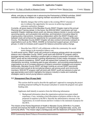 Attachment II: Application Template
Lead Agency: FL Dept. of Health in Manatee County Applicant Name: Maxine Lang County: Manatee
efforts, and play an integral role in advancing the Partnership’s SFMUH activities. SWAT
members will also be leaders in ongoing member recruitment for the Partnership.
• Identify changes that will be made to the existing SWAT structure if
any to enhance the opportunity for success in achieving required
outcomes and policy changes.
Currently, all seven teams of the Manatee County SWAT Chapter meet at the annual
Planning and Training retreat. In the future, the DOH-M SWAT coordinator will host
quarterly Chapter meetings where youth can discuss tobacco trends in county schools,
upcoming events, and successful club activities, and brainstorm innovative ideas for
ongoing policy interventions. Increasing collaboration within the SWAT Chapter and
between clubs will enhance the opportunity for successful policy changes in Manatee
County. The Manatee County SWAT Chapter will also conduct community outreach to
organizations such as the YMCA, SHARE (a homeschool support group), and Scout
groups, in order to increase youth support for tobacco prevention policy change.
• Describe how SWAT will collaborate within the community for social
norm change to de-normalize tobacco use.
To shift social norms, SWAT youth will continue to advance policies which de-normalize
tobacco use in Manatee County. SWAT youth work with DOH-M TP program staff to
leverage earned media, shedding a positive light on tobacco prevention control efforts.
SWAT youth will be instrumental in guiding development of paid media campaigns, insuring
age and cultural competency. SWAT youth will expand their outreach by continuing
membership recruiting, increasing peer-to-peer education, and providing presentations to
organizations so as to increase exposure of tobacco prevention strategies and progress.
Additionally, Manatee County SWAT will begin hosting an annual SWAT-sponsored
community event aimed at de-normalizing tobacco use among youth and community
members. DOH-M TP program staff will work with SWAT youth and advisors to plan an
age-appropriate event which highlights the tobacco industry’s media and marketing
strategies used to recruit young tobacco customers.
5.5 Management Plan (10 page limit)
This section shall be used to describe the applicant’s approach to managing the project
including proposed staffing for the project and plans to sustain the program once grant
funding ends.
Applicants shall identify in narrative form the following information:
1. Background information about the organization and previous grant related
experience, if any, including a brief description of projects similar to the one
proposed in response to the RFA. Describe the administrative structure of the
organization, its overall mission and how it relates to the statement of purpose for
this RFA.
The mission of the Florida Department of Health in Manatee County (DOH-M) is “to protect,
promote and improve the health of all people in Florida through integrated state, county, and
community efforts.” This mission aligns unambiguously with the Statement of Purpose of this
BTFF Community-Based Tobacco Prevention Interventions Page 21
 