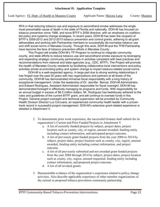 BTFF Community-Based Tobacco Prevention Interventions Page 22
Attachment II: Application Template
Lead Agency: FL Dept. of Health in Manatee County Applicant Name: Maxine Lang County: Manatee
RFA in that reducing tobacco use and exposure to secondhand smoke addresses the single
most preventable cause of death in the state of Florida and nationally. DOH-M has focused on
tobacco prevention since 1998, and since BTFF’s 2008 directive, with an emphasis on coalition-
led policy and systems change strategies. In recent years, DOH-M has been the recipient of
BTFF’s 2009-2012 and 2012-2015 tobacco prevention and control grants, adhering to all grant
deliverables and working with Partnership members to successfully de-normalize tobacco use
and shift social norms in Manatee County. Through this work, DOH-M and the TFM Partnership
have become the face of tobacco prevention efforts in Manatee County.
This Project will enable DOH-M’s TP Program to continue to integrate community,
county, and state efforts to reduce tobacco use and secondhand smoke exposure by leveraging
and expanding strategic community partnerships in activities consistent with best practices and
recommendations from national and state agencies (e.g., CDC, BTFF). The Project will promote
the health of Manatee County residents by facilitating collaborative local interventions and policy
activities aimed at promoting policy and system change to impact tobacco-related social norms.
DOH-M is a well-respected agency, in large part due to strong working relationships it
has forged over the past 20 years with key organizations and partners at all levels of the
community. DOH-M has demonstrated immense fiscal responsibility with a long history of
exceptional management. Under the leadership of Dr. Jennifer Bencie, DOH-M Administrator,
and Edward Rodriguez, Assistant Administrator responsible for fiscal oversight, DOH-M has
demonstrated foresight in effectively managing its programs and funds. With responsibility for
an annual budget in excess of $8.5 million dollars, Mr. Rodriguez has fastidiously adhered to the
rules and guidelines of the current BTFF grant, and will continue to oversee funds in this
Project. General project oversight and technical supervision will be provided by Community
Health Division Director Luz Corcuera, an experienced community health leader with a proven
track record in successful project management. DOH-M’s extensive grant-related experience is
detailed in Attachment V.
2. To demonstrate prior work experience, the successful Grantee shall submit for its
organization’s Current and Prior Funded Projects in Attachment V.
a. A list of currently funded projects by subject, project dates, project
location such as county, city, or region, amount awarded, funding entity
including contact information, and anticipated project outcome.
b. A list of previously grant funded projects from the year 2004 to 2014 by
subject, project dates, project location such as county, city, region, amount
awarded, funding entity including contact information, and project
outcome.
c. A list of all previously submitted and not awarded grant funded projects
from the year 2004 through 2014 by subject, project dates, project location
such as county, city, region, amount requested, funding entity including
contact information, and proposed project outcome.
d. A list of all revoked grants.
3. Demonstrable evidence of the organization’s experience related to policy change
activities. Also describe applicable experience of other member organizations of
the current or proposed tobacco prevention community partnership.
 