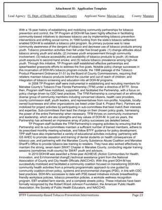 Attachment II: Application Template
Lead Agency: FL Dept. of Health in Manatee County Applicant Name: Maxine Lang County: Manatee
With a 16-year history of establishing and mobilizing community partnerships for tobacco
prevention and control, the TP Program at DOH-M has been highly effective in facilitating
community-based initiatives to decrease tobacco use by implementing tobacco prevention
interventions and shifting social norms. In 1998 funding from the state’s tobacco settlement
enabled DOH-M to establish a tobacco pilot program. Its primary purpose was to raise
community awareness of the dangers of tobacco and decrease use of tobacco products among
youth. Tobacco prevention activities then fell under five broad goals: (1) change attitudes about
tobacco among youth and adults; (2) increase youth empowerment through community
involvement; (3) reduce accessibility and availability of tobacco products to youth; (4) reduce
youth exposure to second-hand smoke; and (5) reduce tobacco prevalence among high-risk
youth. Through this initiative, TP Program staff established effective partnerships and
spearheaded grassroots efforts to address the five goals. Notable policy change successes in
this incarnation of DOH-M’s tobacco program include: the 1998 passage of the Tobacco
Product Placement Ordinance 01-51 by the Board of County Commissioners, requiring that
retailers maintain tobacco products behind the counter and out of reach of children; and
integration of tobacco screening and education into all DOH-M programs.
In 2008 TP Program staff were instrumental in establishing and recruiting members for
Manatee County’s Tobacco Free Florida Partnership (TFM) under a directive of BTTF. Since
then, Program staff have mobilized, supported, and facilitated the Partnership, with a focus on
policy change driven by CDC best practices. The TFM Partnership is comprised of an ethnically
diverse group of community members including concerned citizens, health care providers,
county commission staff, youth leaders, and representatives from non-profits, hospitals, locally-
owned businesses and other organizations (as listed under Goal 4, Project Plan). Partners are
mobilized for project activities by participating in sub-committees that best match their interests
and expertise. Sub-committees then lead the charge on their chosen policy goals, harnessing
the power of the entire Partnership when necessary. TFM thrives on community involvement
and leadership, which are also strengths and key values of DOH-M. In just six years, the
Partnership has achieved an impressive array of policy successes (as detailed below).
TP Program staff facilitate the TFM Partnership’s ongoing activities by ensuring that the
Partnership and its sub-committees maintain a sufficient number of trained members, adhere to
its prescribed monthly meeting schedule, and follow BTFF guidance for policy development.
TPP staff have also implemented a variety of educational activities including: partnering with
GS AHEC to promote cessation and training of dental students on health consequences of
tobacco use; and partnering with the Manatee County Substance Abuse Coalition and Manatee
Sheriff’s Office to provide tobacco law training to retailers. They have also worked effectively to
maintain the strong, seven-team SWAT Chapter in Manatee County, conducting regular training
sessions (sometimes multi-county) for SWAT youth and advisors.
In 2010 DOH-M was awarded a three-year ACHIEVE (Action Communities for Health,
Innovation, and EnVironmental changE) technical assistance grant from the National
Association of County and City Health Officials (NACCHO). With this grant DOH-M has
successfully mobilized and facilitated a community coalition focused on transitioning DOH-M’s
community health activities from a primarily programmatic approach to one guided by
community coalition-driven policy, systems and environmental changes (PSE), in line with CDC
best practices. DOH-M’s successes to date with PSE-based initiatives include breastfeeding-
friendly workplace policies, tobacco prevention policies, a worksite wellness recognition
program, EBT-enabled farm stands, and a complete streets policy. These initiatives have been
formally recognized by the Robert Wood Johnson Foundation, the American Public Health
Association, the Society of Public Health Educators, and NACCHO.
BTFF Community-Based Tobacco Prevention Interventions Page 23
 