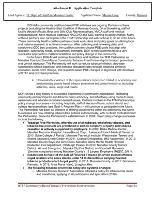 Attachment II: Application Template
Lead Agency: FL Dept. of Health in Manatee County Applicant Name: Maxine Lang County: Manatee
DOH-M’s community coalition-based PSE initiatives are ongoing. Partners in these
projects (including the Healthy Start Coalition of Manatee County, On a Shoestring, staff of
locally elected officials, Boys and Girls Club Representatives, YMCA staff and medical
representatives) have received extensive NACCHO and CDC training on policy change. Many
of these partners also participate in the TFM Partnership and will continue to do so in the future.
These community health coalition partners create work plans and policy goals by utilizing local
and national research to achieve consensus. After collecting and reviewing data, and
considering CDC best practices, the coalition partners choose PSE goals that align with
research, community needs, and partners’ strengths. DOH-M has found this to be a very
successful approach to coalition facilitation and policy change in the community.
In the future DOH-M will continue to mobilize and facilitate the TFM Partnership as
Manatee County’s Stand-Alone Community Tobacco Free Partnership for tobacco prevention
and control advocacy. This Partnership will work to reduce tobacco initiation, decrease
secondhand smoke exposure, and increase cessation rates through initiatives aimed at
education, social norm change, and research-based PSE changes in alignment with directives
of BTFF and CDC best practices.
4. Demonstrable evidence of the organization’s experience related to developing and
implementing county based tobacco prevention and control initiatives including
activities, dates, scope and results.
DOH-M has a long history of successful experience in community mobilization, facilitating
community partnerships for anti-tobacco policy advocacy, and effectively using media to raise
awareness and educate on tobacco-related issues. Partners involved in the TFM Partnership’s
policy change successes – including hospitals, staff of elected officials, school district and
college representatives (see Goal 4, Program Plan) – will continue to participate in the future.
The Partnership has been so effective in shifting social norms within the community that some
businesses are now initiating tobacco-free policies autonomously, with no direct motivation from
the Partnership. Since the Partnership’s establishment in 2008, major policy change successes
include the following:
• Tobacco Free Worksites, wherein use of all tobacco, smokeless tobacco, and
tobacco-like products are prohibited in and on company property and tobacco
cessation is actively supported by employers: In 2009: Blake Medical Center*
,
Manatee Memorial Hospital*
, HoverRound Corp.*
, Lakewood Ranch Medical Center. In
2010: State College of Florida*
, Manatee Technical Institute, Westminster Towers and
Shores Assisted Living Center. In 2011: Coastal Orthopedics, IMG Academies.*
In 2012:
Manatee County Boys and Girls Clubs, Manatee Glens Mental Health Hospital*
,
Bradenton Fire Department, Pittsburgh Pirates. In 2013: Manatee County School
District*
, Air and Energy Inc., Myakka City Fire District, and Goodwill Manasota.
*
Denotes companies among Manatee County’s 15 Largest Employers (MEDC, 2011).
• Resolutions to Restrict the Sale of Flavored Tobacco (in which elected officials
urged retailers who serve clients under 18 to discontinue carrying flavored
tobacco products which target youth): In 2011: Manatee County. In 2012: Bradenton,
Palmetto. In 2013: Anna Maria Island, Longboat Key.
• The following tobacco prevention policy and systems changes:
o Manatee County Runners’ Association adopted a policy for tobacco-free races
and marathons, applying to all participants and spectators (2010).
BTFF Community-Based Tobacco Prevention Interventions Page 24
 