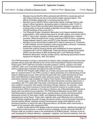 Attachment II: Application Template
Lead Agency: FL Dept. of Health in Manatee County Applicant Name: Maxine Lang County: Manatee
o Manatee County Sheriff’s Office partnered with DOH-M to incorporate point-of-
sale tobacco training into the current alcohol retailer training program. This
affects all retailers applying for or renewing licenses (2011).
o Manatee County Sheriff’s Office implemented regular underage tobacco sale
stings in officer operations, decreasing sales to customers under 18 (2011).
o Manatee County Parks and Recreation Department adopted a voluntary no
smoking policy at all youth facilities at Manatee County Parks, affecting over
100,000 residents of the county (2011).
o The Pittsburgh Pirates / Bradenton Marauders minor league baseball stadium
implemented a 100% tobacco-free policy for all staff, players, and visitors (2013).
o BTFF’s “Fax-to-Quit” cessation referral system was implemented in medical
providers’ offices throughout the county, including at DOH-M clinics, increasing
linkage between tobacco users and BTFF’s free cessation services (2010).
o Manatee County School District added BTFF tobacco training for K-12 teachers
to staff members’ annual mandatory continuing education curriculum, increasing
awareness of tobacco prevention techniques (2013).
o Smoke-free multiunit housing policies were established at seven apartment
complexes (2011-2014); Westminster Tower and Shores assisted living facility
(2009); and dormitories at IMG Academies (2011) and Pittsburgh Pirates /
Bradenton Marauders’ training complex (2012), decreasing secondhand smoke
exposure for residents, staff, and visitors.
The TFM Partnership’s success in advocating for tobacco policy changes would not have been
possible without resources afforded by the current Community-Based Tobacco Interventions
Project grant. BTFF staff have provided invaluable guidance, training, outreach and media
materials, state- and county-level strategic planning, and expertise on CDC best practices, as
well as programmatic evaluation throughout the state of Florida.
DOH-M TCP Program staff’s skilled use of media resources (see Attachment VI) has
been an important factor in the TFM’s success in raising awareness and understanding of local
tobacco-related policy issues. Both earned and paid local mass media advertisements have
been used effectively to target specific policy advocacy issues. Where possible, existing
advertising materials made available by Tobacco Free Florida’s (TFF) Media team were utilized.
In some cases, however, DOH-M staff and other Partnership members determined, in
consultation with TFF media staff, that newly commissioned video and print advertisements
were needed in connection with specific local policy change initiatives. For example, a local
videographer was hired to produce 2-minute and 30-second versions of a public service
announcement (PSA) to educate on the tobacco industry’s use of flavored tobacco products to
target youth and attract young customers. The PSA featured Manatee County SWAT youth
describing tobacco industry marketing tactics, quoting tobacco industry internal documents,
expressing concern for their peers’ health, and displaying tobacco products with bright
packaging and candy flavors. These video materials were used effectively both in paid local
media activities targeting the public at large (30-second version), and during public hearings to
educate elected officials. Whereas several Commissioners raised initial objections to the
proposed resolution to restrict the sale of flavored tobacco, all officials voted unanimously in
support of the resolution after viewing the PSA.
Another locally-tailored PSA targets multiunit housing residents, detailing the dangers of
second-hand smoke exposure in multiunit housing complexes, and the resources DOH-M’s TP
Program staff can provide to assist in the development of SFMUH policies. Versions of the ad
were developed for network television, newspaper, magazine, and internet marketing. Over two
BTFF Community-Based Tobacco Prevention Interventions Page 25
 