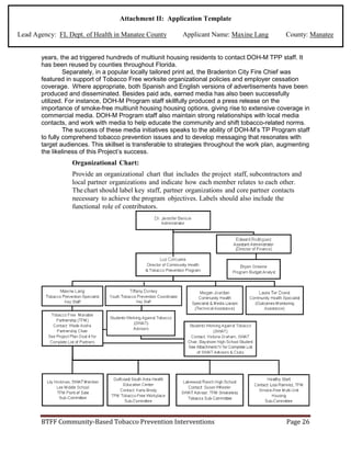 Attachment II: Application Template
Lead Agency: FL Dept. of Health in Manatee County Applicant Name: Maxine Lang County: Manatee
years, the ad triggered hundreds of multiunit housing residents to contact DOH-M TPP staff. It
has been reused by counties throughout Florida.
Separately, in a popular locally tailored print ad, the Bradenton City Fire Chief was
featured in support of Tobacco Free worksite organizational policies and employer cessation
coverage. Where appropriate, both Spanish and English versions of advertisements have been
produced and disseminated. Besides paid ads, earned media has also been successfully
utilized. For instance, DOH-M Program staff skillfully produced a press release on the
importance of smoke-free multiunit housing housing options, giving rise to extensive coverage in
commercial media. DOH-M Program staff also maintain strong relationships with local media
contacts, and work with media to help educate the community and shift tobacco-related norms.
The success of these media initiatives speaks to the ability of DOH-M’s TP Program staff
to fully comprehend tobacco prevention issues and to develop messaging that resonates with
target audiences. This skillset is transferable to strategies throughout the work plan, augmenting
the likeliness of this Project’s success.
Organizational Chart:
Provide an organizational chart that includes the project staff, subcontractors and
local partner organizations and indicate how each member relates to each other.
The chart should label key staff, partner organizations and core partner contacts
necessary to achieve the program objectives. Labels should also include the
functional role of contributors.
BTFF Community-Based Tobacco Prevention Interventions Page 26
 