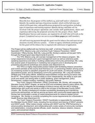 Attachment II: Application Template
Lead Agency: FL Dept. of Health in Manatee County Applicant Name: Maxine Lang County: Manatee
Staffing Plan:
Describe how the program will be staffed (eg, paid staff and/or volunteers)
Identify the number and type of positions needed, which will be full-time and
which will bepart-time, and qualifications proposed for each position including
type of experience and training required. Identify the key staff that will be
involved with the project operations and include staff qualifications, duties and
experience delivering the proposed activities for this project. (Note: Staff
Qualification Surveys and resumes are required for all staff who will work on the
project. Completed surveys are not to exceed three pages per staff member).
All staff receiving payment through this grant must be tobacco free and must not use
electronic nicotine delivery systems. A letter on agency letterhead certifying staff
for this grant will be tobacco free is required with submission of application.
The Project will be staffed with two full-time key staff: a full-time Tobacco Prevention
Specialist (TPS), Maxine Lang, and a full-time Youth Tobacco Prevention / SWAT
Coordinator, Tiffany Donley. Both Ms. Lang and Ms. Donley’s salaries will be paid 100%
through the Project grant (see Attachments III and IV).
The TPS, Maxine Lang, will oversee management of the tobacco program. Ms.
Lang’s experience includes prior grant management work as well as extensive public
speaking experience and skills in building collaborative community partnerships. Ms. Lang
has several years of experience in marketing new programs and in developing and
presenting educational workshops and classes (see Attachment VI).
The TPS is a highly responsible position tasked with facilitating tobacco prevention
and control activities at the county level that focus on: (1) preventing initiation among youth;
(2) increasing access to cessation programs for youth and adults; (3) reducing exposure to
secondhand smoke; and (4) developing community partnerships. Ms. Lang will oversee
SFMUH and TFW policy efforts. Additional responsibilities include serving as liaison with
the BTTF. This position requires the ability to work independently; the ability to work with
youth and adults; and strong skills in public speaking, grant management, policy
development, coalition building, marketing, and public relations.
The Youth Tobacco Prevention / SWAT Coordinator, Ms. Donley, will oversee the
Manatee County SWAT chapter, as well as POS and smokeless tobacco policy efforts. Ms.
Donley’s ability to integrate her knowledge of tobacco issues with her skill in building
relationships with youth and adults is vital to the success of the Manatee County SWAT
chapter. Ms. Donley’s background includes successfully developing and maintaining
community partnerships, as well as serving as liaison with community-based agencies. Ms.
Donley has coordinated a variety of media advertisements for tobacco-related school
campaigns. Ms. Donley is currently completing the course requirements for a Doctorate in
Health Science (see Attachment VI).
The Youth Tobacco Prevention / SWAT Coordinator is responsible for overseeing
the Manatee County SWAT clubs, including the recruitment and training of SWAT advisors
and SWAT youth. Other duties include: working with SWAT and the TFM Partnership to
advance policy development; and collaborating with a wide variety of community members
and stakeholders, including elected officials, youth, teachers, tobacco retailers, tobacco
users, and concerned citizens.
BTFF Community-Based Tobacco Prevention Interventions Page 27
 