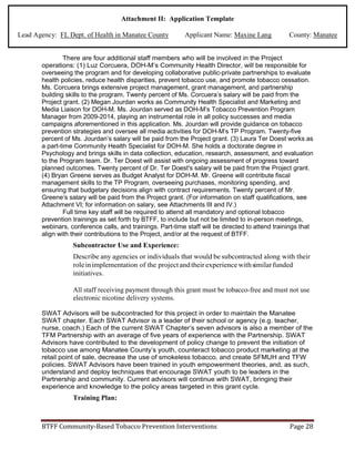 Attachment II: Application Template
Lead Agency: FL Dept. of Health in Manatee County Applicant Name: Maxine Lang County: Manatee
There are four additional staff members who will be involved in the Project
operations: (1) Luz Corcuera, DOH-M’s Community Health Director, will be responsible for
overseeing the program and for developing collaborative public-private partnerships to evaluate
health policies, reduce health disparities, prevent tobacco use, and promote tobacco cessation.
Ms. Corcuera brings extensive project management, grant management, and partnership
building skills to the program. Twenty percent of Ms. Corcuera’s salary will be paid from the
Project grant. (2) Megan Jourdan works as Community Health Specialist and Marketing and
Media Liaison for DOH-M. Ms. Jourdan served as DOH-M’s Tobacco Prevention Program
Manager from 2009-2014, playing an instrumental role in all policy successes and media
campaigns aforementioned in this application. Ms. Jourdan will provide guidance on tobacco
prevention strategies and oversee all media activities for DOH-M’s TP Program. Twenty-five
percent of Ms. Jourdan’s salary will be paid from the Project grant. (3) Laura Ter Doest works as
a part-time Community Health Specialist for DOH-M. She holds a doctorate degree in
Psychology and brings skills in data collection, education, research, assessment, and evaluation
to the Program team. Dr. Ter Doest will assist with ongoing assessment of progress toward
planned outcomes. Twenty percent of Dr. Ter Doest's salary will be paid from the Project grant.
(4) Bryan Greene serves as Budget Analyst for DOH-M. Mr. Greene will contribute fiscal
management skills to the TP Program, overseeing purchases, monitoring spending, and
ensuring that budgetary decisions align with contract requirements. Twenty percent of Mr.
Greene’s salary will be paid from the Project grant. (For information on staff qualifications, see
Attachment VI; for information on salary, see Attachments III and IV.)
Full time key staff will be required to attend all mandatory and optional tobacco
prevention trainings as set forth by BTFF, to include but not be limited to in-person meetings,
webinars, conference calls, and trainings. Part-time staff will be directed to attend trainings that
align with their contributions to the Project, and/or at the request of BTFF.
Subcontractor Use and Experience:
Describe any agencies or individuals that would be subcontracted along with their
roleinimplementation of the project andtheir experience withsimilarfunded
initiatives.
All staff receiving payment through this grant must be tobacco-free and must not use
electronic nicotine delivery systems.
SWAT Advisors will be subcontracted for this project in order to maintain the Manatee
SWAT chapter. Each SWAT Advisor is a leader of their school or agency (e.g. teacher,
nurse, coach.) Each of the current SWAT Chapter’s seven advisors is also a member of the
TFM Partnership with an average of five years of experience with the Partnership. SWAT
Advisors have contributed to the development of policy change to prevent the initiation of
tobacco use among Manatee County’s youth, counteract tobacco product marketing at the
retail point of sale, decrease the use of smokeless tobacco, and create SFMUH and TFW
policies. SWAT Advisors have been trained in youth empowerment theories, and, as such,
understand and deploy techniques that encourage SWAT youth to be leaders in the
Partnership and community. Current advisors will continue with SWAT, bringing their
experience and knowledge to the policy areas targeted in this grant cycle.
Training Plan:
BTFF Community-Based Tobacco Prevention Interventions Page 28
 