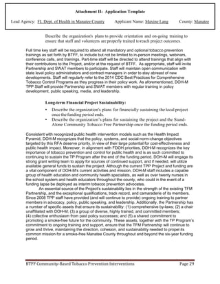 Attachment II: Application Template
Lead Agency: FL Dept. of Health in Manatee County Applicant Name: Maxine Lang County: Manatee
Describe the organization's plans to provide orientation and on-going training to
ensure that staff and volunteers are properly trained to reach project outcomes.
Full time key staff will be required to attend all mandatory and optional tobacco prevention
trainings as set forth by BTFF, to include but not be limited to in-person meetings, webinars,
conference calls, and trainings. Part-time staff will be directed to attend trainings that align with
their contributions to the Project, and/or at the request of BTFF. As appropriate, staff will invite
Partnership and SWAT members to participate. Staff will maintain open communication with
state level policy administrators and contract managers in order to stay abreast of new
developments. Staff will regularly refer to the 2014 CDC Best Practices for Comprehensive
Tobacco Control Programs as they progress in their policy work. As aforementioned, DOH-M
TPP Staff will provide Partnership and SWAT members with regular training in policy
development, public speaking, media, and leadership.
Long-term Financial Project Sustainability:
• Describe the organization's plans for financially sustaining the local project
once the funding period ends.
• Describe the organization’s plans for sustaining the project and the Stand-
Alone Community Tobacco Free Partnership once the funding period ends.
Consistent with recognized public health intervention models such as the Health Impact
Pyramid, DOH-M recognizes that the policy, systems, and social-norm-change objectives
targeted by this RFA deserve priority, in view of their large potential for cost-effectiveness and
public health impact. Moreover, in alignment with FDOH priorities, DOH-M recognizes the key
importance of tobacco prevention and control for public health and is as such committed to
continuing to sustain the TP Program after the end of the funding period. DOH-M will engage its
strong grant writing team to apply for sources of continued support, and if needed, will utilize
available general funds to sustain the project. Although the current TPP Project and funding are
a vital component of DOH-M’s current activities and mission, DOH-M staff includes a capable
group of health education and community health specialists, as well as over twenty nurses in
the school system and health educators throughout the county, who could in the event of a
funding lapse be deployed as interim tobacco prevention advocates.
An essential source of the Project’s sustainability lies in the strength of the existing TFM
Partnership, and the exceptional qualifications, track record, and camaraderie of its members.
Since 2008 TPP staff have provided (and will continue to provide) ongoing training to partner
members in advocacy, policy, public speaking, and leadership. Additionally, the Partnership has
a number of specific assets that ensure its sustainability: (1) comprehensive by-laws; (2) a chair
unaffiliated with DOH-M; (3) a group of diverse, highly trained, and committed members;
(4) collective enthusiasm from past policy successes; and (5) a shared commitment to
promoting a smoke-free future for the community. These assets, together with the TP Program’s
commitment to ongoing training and support, ensure that the TFM Partnership will continue to
grow and thrive, maintaining the direction, cohesion, and sustainability needed to propel its
common mission for a smoke-free Manatee County throughout and beyond the six-year funding
period.
BTFF Community-Based Tobacco Prevention Interventions Page 29
 