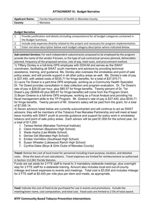   ATTACHMENT IV:  Budget Narrative 
 
BTFF Community Based Tobacco Prevention Interventions   
Applicant Name:  Florida Department of Health in Manatee County 
County:  Manatee 
Budget Narrative 
1.  Provide justification and details (including computations) for all budget categories contained in 
the Budget Summary. 
2.  Include only expenses directly related to the project and necessary for program implementation. 
3.  Enter narrative description below each budget category description where indicated below. 
 
Sub‐contract Services: For each independent subcontractor proposed to be employed by the program 
provide the name of the vendor if known, or the type of sub‐contractual services planned, deliverables 
planned, frequency of the proposed services, rate of pay, total costs, and procurement method. 
1) Tiffany Donley is a full-time OPS employee with DOH-M and serves as the SWAT
coordinator, facilitating all SWAT youth members and advisors by providing technical
assistance, training, and guidance. Ms. Donley also oversees the smokeless and point of sale
policy areas; and will provide support in all other policy areas as well. Ms. Donley’s rate of pay
is $37,440, with added costs of $535.71 for fringe benefits, for a total of $37,975.71.
2) Laura Ter Doest is a part-time OPS employee, working as a Community Health Specialist.
Dr. Ter Doest provides consultation in data collection and program evaluation. Dr. Ter Doest’s
rate of pay is $28.00 per hour, plus $85.57 for fringe benefits. Twenty percent of Dr. Ter
Doest’s pay ($5908.49 plus $85.67 for fringe benefits) will come from the Program Grant.
3) Bryan Greene is a full-time OPS employee, working as a Fiscal Analyst and providing his
fiscal management skills to the TP Program. Mr. Greene’s rate of pay is $37,440, plus $535.71
for fringe benefits. Twenty percent of Mr. Greene's salary will be paid from the grant, for a total
of $7,595.14.
4) Seven advisors listed below are currently subcontracted and will continue to act as SWAT
advisors; they will be members of the Tobacco Free Manatee Partnership and will meet at least
twice monthly with SWAT youth to provide guidance and support for policy work in smokeless
tobacco and point of sale policy areas. Each advisor will be paid $1,600 for the school year, for
a total of $11,200.
1. Teresa Herbst (Manatee Technical Institute)
2. Claire Hickman (Bayshore High School)
3. Wade Assha (Lee Middle School)
4. Denise Gill (Manatee High School)
5. Emilee Vermillion (Southeast High School)
6. Susan Wheeler (Lakewood Ranch High School)
7. Cynthia Dake (Boys & Girls Clubs of Manatee County)
 
Travel: Itemize the cost of local travel for personnel including travel purpose, location, and detailed 
costs.   Show the basis of cost calculations.  Travel expenses are limited for reimbursement as authorized 
in Section 112.061 Florida Statutes. 
Funds are set aside for 2 FTE staff to travel to 3 mandatory statewide meetings; plus overnight
stay for 2 FTE staff for a statewide training. Amount also includes local and out-of-county
mileage and travel expenses to events and meetings. Total cost is $3,000 and includes mileage
for 2 FTE staff at $0.455 per mile plus per diem and meals, as appropriate.
 
 
 
Food: Indicate the cost of food to be purchased for use in events and promotions.  Include the 
meeting/even name, cost computation, and total cost.  Food costs are limited to 2 5% of total award. 
 
