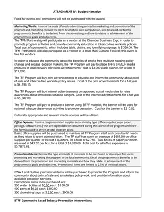   ATTACHMENT IV:  Budget Narrative 
 
BTFF Community Based Tobacco Prevention Interventions   
Food for events and promotions will not be purchased with the award.
 
Marketing/Media: Itemize the costs of media advertising related to marketing and promotion of the 
program and marketing. Include the item description, cost computation, and total cost. Detail the 
programmatic benefits to be derived from the advertising and how it relates to achievement of the 
programmatic goals and objectives. 
The TFM Partnership will participate as a vendor at the Chamber Business Expo in order to
promote program activities and provide community education in tobacco-free worksite policies.
Total cost of sponsorship, which includes table, chairs, and identifying signage, is $350.00. The
TFM Partnership will also participate as a vendor at a local Multi-Cultural Festival; this event is
free for vendors.
In order to educate the community about the benefits of smoke-free multiunit housing policy
change and engage decision makers, the TP Program will pay to place TFF's SFMUH media
products in local network television advertisements; cost is $3,000 each quarter, for a total of
$12,000.
The TP Program will buy print advertisements to educate and inform the community about point
of sale and tobacco-free worksite policy issues. Cost of the print advertisements for a full year
is $4,196.15.
The TP Program will buy internet advertisements on approved social media sites to raise
awareness about smokeless tobacco dangers. Cost of the internet advertisements for a full year
is $3,087.00.
The TP Program will pay to produce a banner using BTFF material; the banner will be used for
national tobacco observance activities to promote cessation. Cost for the banner is $210.52.
Culturally appropriate and relevant media sources will be utilized.
 
Office Expenses: Itemize program related supplies separately by type (office supplies, copy paper, 
postage. software. etc.) that are expendable or consumed during the course of the program and show 
the formula used to arrive at total program costs. 
Basic office supplies will be purchased to maintain all TP Program staff and consultants' needs
as they relate to grant administration. The TP staff has spent an average of $687.50 on office
supplies per quarter in the last 4 quarters, for a total of $2,750. Two boxes of paper per month
are used at $43.32 per box, for a total of $1,039.68. Total cost for all office expenses is
$3,7879.68.
 
Promotional Items: Itemize the type and costs of materials to be purchased or developed for use in 
promoting and marketing the program in the local community. Detail the programmatic benefits to be 
derived from the promotion and marketing materials and how they relate to achievement of the 
programmatic goals and objectives.  Promotional items are limited to 2.5% of the total award. 
 
SWAT and Quitline promotional items will be purchased to promote the Program and inform the
community about point of sale and smokeless policy work; and provide information about
available cessation services.
Promotional items to be purchased are:
300 water bottles at $0.50 each: $150.00
400 pens at $0.25 each: $100.00
300 drawstring bags at $ 3.00 each: $900.00
 