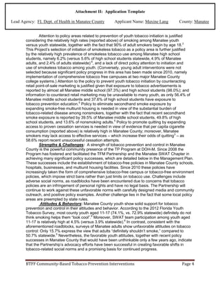 Attachment II: Application Template
Lead Agency: FL Dept. of Health in Manatee County Applicant Name: Maxine Lang County: Manatee
Attention to policy areas related to prevention of youth tobacco initiation is justified
considering the relatively high rates (reported above) of smoking among Manatee youth
versus youth statewide, together with the fact that 90% of adult smokers begin by age 18.3
This Project’s selection of initiation of smokeless tobacco as a policy area is further justified
by the relatively high prevalence of smokeless tobacco use among Manatee high school
students, namely 6.2% (versus 5.6% of high school students statewide, 4.9% of Manatee
adults, and 2.4% of adults statewide) 6
, and a lack of direct policy attention to initiation and
use of smokeless tobacco among youth. (Conversely, young adult interventions were not
selected because significant policy progress in this area has been made since 2010, namely
implementation of comprehensive tobacco free campuses at two major Manatee County
college systems.) Attention to the policy to prevent youth tobacco initiation by counteracting
retail point-of-sale marketing is justified given that exposure to tobacco advertisements is
reported by almost all Manatee middle school (97.3%) and high school students (98.0%); and
information to counteract retail marketing may be unavailable to many youth, as only 56.4% of
Manatee middle school students and 37.6% of high school students have exposure to
tobacco prevention education.5
Policy to eliminate secondhand smoke exposure by
expanding smoke-free multiunit housing is needed in view of the substantial burden of
tobacco-related disease among nonsmokers, together with the fact that recent secondhand
smoke exposure is reported by 39.5% of Manatee middle school students, 49.8% of high
school students, and 13.6% of nonsmoking adults.5
Policy to promote quitting by expanding
access to proven cessation services is needed in view of evidence that per capita cigarette
consumption (reported above) is relatively high in Manatee County; moreover, Manatee
smokers may lack access to effective services – which increase their odds of quitting3
– as
58.6% report recent unsuccessful cessation attempts.
Strengths & Challenges: A strength of tobacco prevention and control in Manatee
County is the powerful community presence of the TP Program at DOH-M. Since 2008 the
Program has fostered and facilitated the TFM Partnership and the Manatee SWAT Chapter in
achieving many significant policy successes, which are detailed below in the Management Plan.
These successes include the establishment of tobacco-free policies in Manatee County schools,
hospitals, businesses, and multiunit housing facilities. Since 2010 these policies have
increasingly taken the form of comprehensive tobacco-free campus or tobacco-free environment
policies, which impose strict bans rather than just limits on tobacco use. Challenges include
adverse social norms, as roadblocks have been encountered due to concerns that tobacco
policies are an infringement of personal rights and have no legal basis. The Partnership will
continue to work against these unfavorable norms with carefully designed media and community
outreach, and positive policy examples. Another challenge lies in the fact that some local policy
areas are preempted by state rules.
Attitudes & Behaviors: Manatee County youth show solid support for tobacco
prevention and control in their attitudes and behavior. According to the 2012 Florida Youth
Tobacco Survey, most county youth aged 11-17 (74.1%, vs. 72.9% statewide) definitely do not
think smoking helps them “look cool”.6
Moreover, SWAT team participation among youth aged
11-17 is relatively high at 4.5% (versus 3.9% statewide).6
In contrast, consistent with the
aforementioned roadblocks, surveys of Manatee adults show unfavorable attitudes on tobacco
control: Only 15.7% express the view that adults “definitely shouldn’t smoke,” compared to
50.7% statewide.5
Nevertheless, the favorable youth attitudes, together with recent policy
successes in Manatee County that would have been unthinkable only a few years ago, indicate
that the Partnership’s advocacy efforts have been successful in creating favorable shifts in
tobacco-related social norms and a promising basis for continued progress.
BTFF Community-Based Tobacco Prevention Interventions Page 4
 