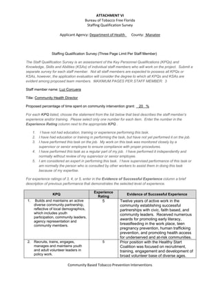 ATTACHMENT VI 
Bureau of Tobacco Free Florida  
Staffing Qualification Survey 
 
Applicant Agency: Department of Health_     County:  Manatee 
 
 
 
Community Based Tobacco Prevention Interventions 
 
Staffing Qualification Survey (Three Page Limit Per Staff Member)
The Staff Qualification Survey is an assessment of the Key Personnel Qualifications (KPQs) and
Knowledge, Skills and Abilities (KSAs) of individual staff members who will work on the project. Submit a
separate survey for each staff member. Not all staff members are expected to possess all KPQs or
KSAs, however, the application evaluation will consider the degree to which all KPQs and KSAs are
evident among proposed team members. MAXIMUM PAGES PER STAFF MEMBER: 3
Staff member name: Luz Corcuera
Title: Community Health Director
Proposed percentage of time spent on community intervention grant: 20 %
For each KPQ listed, choose the statement from the list below that best describes the staff member’s
experience and/or training. Please select only one number for each item. Enter the number in the
Experience Rating column next to the appropriate KPQ .
1. I have not had education, training or experience performing this task.
2. I have had education or training in performing the task, but have not yet performed it on the job.
3. I have performed this task on the job. My work on this task was monitored closely by a
supervisor or senior employee to ensure compliance with proper procedures.
4. I have performed this task as a regular part of my job. I have performed it independently and
normally without review of my supervisor or senior employee.
5. I am considered an expert in performing this task. I have supervised performance of this task or
am normally the person who is consulted by other workers to assist them in doing this task
because of my expertise.
For experience ratings of 3, 4, or 5, enter in the Evidence of Successful Experience column a brief
description of previous performance that demonstrates the selected level of experience.
KPQ
Experience
Rating
Evidence of Successful Experience
1. Builds and maintains an active
diverse community partnership,
reflective of local demographics,
which includes youth
participation, community leaders,
agency representation and
community members.
5 Twelve years of active work in the
community establishing successful
partnerships with civic, faith based, and
community leaders. Received numerous
awards for promoting early literacy,
breastfeeding in the work place, teen
pregnancy prevention, human trafficking
prevention, and promoting health access
for underserved and at-risk communities.
2. Recruits, trains, engages,
manages and maintains youth
and adult volunteer leaders in
policy work.
5 Prior position with the Healthy Start
Coalition was focused on recruitment,
training, engagement and development of
broad volunteer base of diverse ages.
 