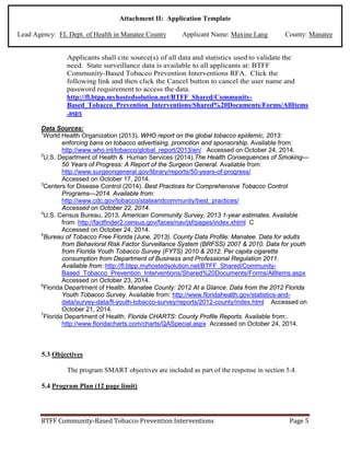 Attachment II: Application Template
Lead Agency: FL Dept. of Health in Manatee County Applicant Name: Maxine Lang County: Manatee
Applicants shall cite source(s) of all data and statistics used to validate the
need. State surveillance data is available to all applicants at: BTFF
Community-Based Tobacco Prevention Interventions RFA. Click the
following link and then click the Cancel button to cancel the user name and
password requirement to access the data.
http://fl.btpp.myhostedsolution.net/BTFF_Shared/Community-
Based_Tobacco_Prevention_Interventions/Shared%20Documents/Forms/AllItems
.aspx
Data Sources:
1
World Health Organization (2013). WHO report on the global tobacco epidemic, 2013:
enforcing bans on tobacco advertising, promotion and sponsorship. Available from:
http://www.who.int/tobacco/global_report/2013/en/ Accessed on October 24, 2014.
2
U.S. Department of Health & Human Services (2014).The Health Consequences of Smoking—
50 Years of Progress: A Report of the Surgeon General. Available from:
http://www.surgeongeneral.gov/library/reports/50-years-of-progress/
Accessed on October 17, 2014.
3
Centers for Disease Control (2014). Best Practices for Comprehensive Tobacco Control
Programs—2014. Available from:
http://www.cdc.gov/tobacco/stateandcommunity/best_practices/
Accessed on October 22, 2014.
4
U.S. Census Bureau, 2013. American Community Survey, 2013 1-year estimates. Available
from: http://factfinder2.census.gov/faces/nav/jsf/pages/index.xhtml C
Accessed on October 24, 2014.
5
Bureau of Tobacco Free Florida (June, 2013). County Data Profile: Manatee. Data for adults
from Behavioral Risk Factor Surveillance System (BRFSS) 2007 & 2010. Data for youth
from Florida Youth Tobacco Survey (FYTS) 2010 & 2012. Per capita cigarette
consumption from Department of Business and Professional Regulation 2011.
Available from: http://fl.btpp.myhostedsolution.net/BTFF_Shared/Community-
Based_Tobacco_Prevention_Interventions/Shared%20Documents/Forms/AllItems.aspx
Accessed on October 23, 2014.
6
Florida Department of Health. Manatee County: 2012 At a Glance. Data from the 2012 Florida
Youth Tobacco Survey. Available from: http://www.floridahealth.gov/statistics-and-
data/survey-data/fl-youth-tobacco-survey/reports/2012-county/index.html Accessed on
October 21, 2014.
7
Florida Department of Health. Florida CHARTS: County Profile Reports. Available from:.
http://www.floridacharts.com/charts/QASpecial.aspx Accessed on October 24, 2014.
5.3 Objectives
The program SMART objectives are included as part of the response in section 5.4.
5.4 Program Plan (12 page limit)
BTFF Community-Based Tobacco Prevention Interventions Page 5
 