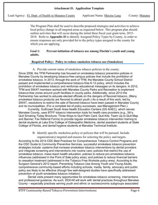 Attachment II: Application Template
Lead Agency: FL Dept. of Health in Manatee County Applicant Name: Maxine Lang County: Manatee
The Program Plan shall be used to describe proposed strategies and activities to achieve
local policy change in all targeted areas as requested below. This program plan should
outline activities that will occur during the initial three fiscal year grant term, 2015-
2018. Refer to Appendix II to identify Assigned Policy Types by County, in order to
ensure responses are only provided for to the policy types assigned to the county for
which you are applying.
Goal 1: Prevent initiation of tobacco use among Florida’s youth and young
adults.
Required Policy: Policy to reduce smokeless tobacco use (Smokeless)
A. Provide current status of smokeless tobacco policies in the county.
Since 2008, the TFM Partnership has focused on smokeless tobacco prevention policies in
Manatee County by developing tobacco-free campus policies that include the prohibition of
smokeless tobacco. In 2013, through the work of TFM, the Manatee County School District
passed and implemented a comprehensive tobacco-free K-12 policy, which includes the
prohibition of smokeless tobacco and reinforces educational messages on its dangers. In 2012,
TFM and SWAT members worked with Manatee County Parks and Recreation to implement
tobacco-free zones around youth facilities in county parks. Additionally, since 2012 the
Partnership has worked to educate elected officials on the dangers of flavored tobacco. (Many
smokeless tobacco products are flavored to attract youth.) As a result of this work, led by
SWAT, resolutions to restrict the sale of flavored tobacco have been passed in Manatee County
and its municipalities. (For a complete list of policy successes, see Management Plan.)
Currently, Gulfcoast South Area Health Education Centers (GS AHEC), which serves
Manatee County, uses BTFF tobacco intervention tools for health care providers (e.g., 5A’s;
Quit Smoking Today Brochure; Three Ways to Quit Palm Card; Quit Kits; Team Up to Quit Map
and Banner; Fax Referral Forms) to provide regular smokeless tobacco intervention training to
dental students at Lake Erie College of Osteopathic Medicine, dental assistant students at State
College of Florida, and dental hygiene students at Manatee Technical Institute.
B. Identify specific smokeless policy or policies that will be pursued. Include
organization(s) targeted and reasons for selecting the policy and targets.
According to the 2014 CDC Best Practices for Comprehensive Tobacco Control Programs and
the CDC Guide to Community Preventive Services, successful smokeless tobacco prevention
strategies include: systems that increase smokeless tobacco interventions by dental providers
and integrate screening and interventions into routine care; policies that restrict the use of
smokeless tobacco; mass-reach health education; policies to reduce pro-smokeless tobacco
influences (addressed in the Point of Sale policy area); and policies to reduce financial barriers
to cessation treatment (addressed in the Tobacco Free Worksite policy area). According to the
Surgeon General’s 2012 report, Preventing Tobacco Use Among Youth and Young Adults,
comprehensive community-based efforts including schools, media, family, advocacy and public
policy are likely to be effective (though few well-designed studies have specifically addressed
prevention of youth smokeless tobacco initiation).
Dental visits present many opportunities for smokeless tobacco screening, interventions
and professional guidance. As such, DOH-M will work with dental practices throughout Manatee
County – especially practices serving youth and ethnic or socioeconomic subgroups associated
BTFF Community-Based Tobacco Prevention Interventions Page 6
 