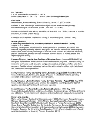 Luz Corcuera
410 6th Avenue East, Bradenton, FL 34208
Phone: (941) 748-0747 Ext. 1228 E-mail: Luz.Corcuera@flhealth.gov
Education
Master of Arts, Pastoral Ministry, Barry University, Miami, FL (2001-2003)
Bachelor of Arts, Psychology. Internship in Organizational and Clinical Psychology
Private University of San Martin de Porres, Lima, Peru (1977-1982)
Post Graduate Certification, Group and Individual Therapy, The Toronto Institute of Human
Relations, Canada- ( 1990-1992)
Certified Clinical Member, The Ontario Society of Psychotherapists, Canada ( 1995)
Work Experience
Community Health Director, Florida Department of Health in Manatee County
August 2014 to present.
Planning, development, implementation, and supervision of prevention, education, and
outreach programs promoting wellness throughout the lifespan. Responsible for developing
collaborative public-private partnerships to evaluate health policies, reduce health disparities,
prevent tobacco use, promote tobacco cessation, increase access to nutritious food, and
improve physical activity.
Program Director, Healthy Start Coalition of Manatee County (January 2002-July 2014)
Designed, implemented, and supervised maternal child health programs. Obtained funding for
innovative community health programs using peer educators, championed infant safe sleep
campaign. Established and maintained partnerships with medical providers, civic, faith based,
and other community organizations.
Family Clinician, Family Counseling Center, Sarasota (August 2000-December 2001)
Counseled individuals, families, and groups. Provided in school interventions, parenting
education, and developed community based programs.
Family Clinician, Lifelink Child and Family Services, Palmetto ( August 1999-July 2000)
Counseled individuals, couples, and families. Developed first parenting group for Spanish
speaking parents in partnership with community agencies.
Senior Clinician, The Toronto Hospital, Toronto ( September 1996- July 1999)
Counseled individuals, families and groups. Facilitated therapeutic groups with focus on trauma
and addictions. Provided community education and consultation on cross-cultural counseling.
Honors and Awards:
Martin Luther King Jr. Outstanding Citizenship Award ( 2005); Community Recognition Award,
Manatee Educational Television ( 2006); Minority Business Person of the Year Award in the
Non-Profit Social Service (2007); Florida Health Councils of Florida, Partner Award (2008);
Cesar Chavez Award for Outstanding Service to the Farmworker Communities (2008); Florida
Governor’s Letter of Commendation for Outstanding Community Services (2008);Unity Award-
Education Category- Biz 941 and La Guia Magazines (2012); Women of Achievement Award-
American Association of University Women, Bradenton (2014).
 