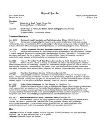 Megan C. Jourdan
2002 Central Avenue megan.jourdan@flhealth.gov
Sarasota, FL 3424 601.831.1034
Education
Present University of South Florida (Tampa, FL)
Pursuing a Masters in Public Health.
May 2007 New College of Florida, the State’s Honors College (Sarasota, Florida)
Bachelor of Arts
Academic Area of Concentration: Biology
Professional Experience
Sept. 2014- Community Health Specialist and Public Information Officer, DOH-M (Bradenton, FL)
Present Manage community-based policy, systems, and environmental change initiatives to improve
nutrition and increase physical activity. Serve as tobacco prevention grant manager and media consultant. Serve
as Public Information Officer, developing marketing campaigns and coordinating all agency media interactions.
Sept. 2014- Tobacco Prevention Specialist and Public Information Officer, DOH-M (Bradenton, FL)
Oct. 2009 Managed all components of a grant-funded program that focuses on policy and systems changes
in tobacco prevention. Facilitated community-based Manatee County Tobacco Free Coalition. Completed grant
reports and applications. Served as agency Public Information Officer. Developed marketing campaigns,
responded to media requests, and coordinated press releases and media events.
Oct. 2009- Tobacco Prevention Youth Coordinator, Sarasota County Health Department (Sarasota, FL)
Mar. 2007 Worked with area schools to develop and maintain anti-tobacco education programs. Created
and maintained tobacco-free partnership. Designed and administered surveys to gather and analyze tobacco use
data within the community. Educated leaders and citizens on the need for tobacco policy change on local and
state levels. Supervised interns and volunteers. Supported and delivered cessation services throughout Sarasota.
May 2009- Volunteer Coordinator, Sarasota Film Festival (Sarasota, FL)
Feb. 2007 Recruited 300+ volunteers. Conducted volunteer orientations. Scheduled volunteers for pre-,
during-, and post-festival duties. Coordinated volunteers in all departments during festival. Supervised volunteer
coordinator assistant. Solicited thank-you gifts and donations from over 100 area businesses to award volunteers.
Provided support to all film festival departments, including Outreach & Education. Seasonal job.
Mar. 2008- Project/Clinic Coordinator, We Care Manatee, Inc. (Bradenton, FL)
Oct. 2007 Recruited volunteer physicians, clinics, and laboratories. Aligned indigent, uninsured patients with
health care providers who could address their needs. Maintained patient, clinic and physician files. Served as
conduit of communication between agencies and clients. Researched and made referrals to additional social
services available to meet each client’s needs. Coordinated pharmaceutical assistance program and bi-monthly
free primary care clinics. Translated English/Spanish between patients and health care providers.
Aug. 2002- Ameri*Corps National Civilian Community Corps (Washington, DC)
Oct. 2001 Volunteered with a team of ten young adults to accomplish various community service projects,
Including the following: providing New York-based Red Cross assistance following 9/11, developing
environmental organizations in communities to support a neighborhood and parks revitalization effort,
constructing a community center, and developing a G.E.D. tutoring program for mothers.
Other
Computer: Proficient at both PC and Mac Microsoft programs, academic databases, and other web-based
programs. Type 100 wpm. Proficient in FL ATACS system.
Language: Bilingual in English and Spanish.
 
