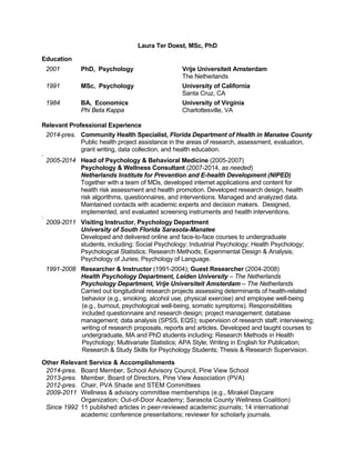 Laura Ter Doest, MSc, PhD
Education
2001 PhD, Psychology Vrije Universiteit Amsterdam
The Netherlands
1991 MSc, Psychology University of California
Santa Cruz, CA
1984 BA, Economics University of Virginia
Phi Beta Kappa Charlottesville, VA
Relevant Professional Experience
2014-pres. Community Health Specialist, Florida Department of Health in Manatee County
Public health project assistance in the areas of research, assessment, evaluation,
grant writing, data collection, and health education.
.
2005-2014 Head of Psychology & Behavioral Medicine (2005-2007)
Psychology & Wellness Consultant (2007-2014, as needed)
Netherlands Institute for Prevention and E-health Development (NIPED)
Together with a team of MDs, developed internet applications and content for
health risk assessment and health promotion. Developed research design, health
risk algorithms, questionnaires, and interventions. Managed and analyzed data.
Maintained contacts with academic experts and decision makers. Designed,
implemented, and evaluated screening instruments and health interventions.
.
2009-2011 Visiting Instructor, Psychology Department
University of South Florida Sarasota-Manatee
Developed and delivered online and face-to-face courses to undergraduate
students, including: Social Psychology; Industrial Psychology; Health Psychology;
Psychological Statistics; Research Methods; Experimental Design & Analysis;
Psychology of Juries; Psychology of Language.
1991-2008 Researcher & Instructor (1991-2004); Guest Researcher (2004-2008)
Health Psychology Department, Leiden University – The Netherlands
Psychology Department, Vrije Universiteit Amsterdam – The Netherlands
Carried out longitudinal research projects assessing determinants of health-related
behavior (e.g., smoking, alcohol use, physical exercise) and employee well-being
(e.g., burnout, psychological well-being, somatic symptoms). Responsibilities
included questionnaire and research design; project management; database
management; data analysis (SPSS, EQS); supervision of research staff; interviewing;
writing of research proposals, reports and articles. Developed and taught courses to
undergraduate, MA and PhD students including: Research Methods in Health
Psychology; Multivariate Statistics; APA Style; Writing in English for Publication;
Research & Study Skills for Psychology Students; Thesis & Research Supervision.
Other Relevant Service & Accomplishments
2014-pres. Board Member, School Advisory Council, Pine View School
2013-pres. Member, Board of Directors, Pine View Association (PVA)
2012-pres. Chair, PVA Shade and STEM Committees
2009-2011 Wellness & advisory committee memberships (e.g., Mirakel Daycare
Organization; Out-of-Door Academy; Sarasota County Wellness Coalition)
Since 1992 11 published articles in peer-reviewed academic journals; 14 international
academic conference presentations; reviewer for scholarly journals.
 