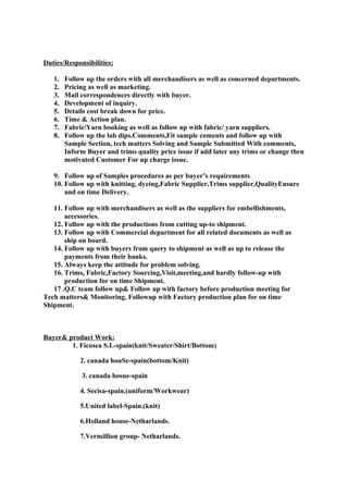 Duties/Responsibilities:
1. Follow up the orders with all merchandisers as well as concerned departments.
2. Pricing as well as marketing.
3. Mail correspondences directly with buyer.
4. Development of inquiry.
5. Details cost break down for price.
6. Time & Action plan.
7. Fabric/Yarn booking as well as follow up with fabric/ yarn suppliers.
8. Follow up the lab dips.Comments,Fit sample coments and follow up with
Sample Section, tech matters Solving and Sample Submitted With comments,
Inform Buyer and trims quality price issue if add later any trims or change then
motivated Customer For up charge issue.
9. Follow up of Samples procedures as per buyer’s requirements
10. Follow up with knitting, dyeing,Fabric Supplier,Trims supplier,QualityEnsure
and on time Delivery.
11. Follow up with merchandisers as well as the suppliers for embellishments,
accessories.
12. Follow up with the productions from cutting up-to shipment.
13. Follow up with Commercial department for all related documents as well as
ship on board.
14. Follow up with buyers from query to shipment as well as up to release the
payments from their banks.
15. Always keep the attitude for problem solving.
16. Trims, Fabric,Factory Sourcing,Visit,meeting,and hardly follow-up with
production for on time Shipment.
17 .Q.C team follow up& Follow up with factory before production meeting for
Tech matters& Monitoring, Followup with Factory production plan for on time
Shipment.
Buyer& product Work:
1. Ficosea S.L-spain(knit/Sweater/Shirt/Bottom)
2. canada houSe-spain(bottom/Knit)
3. canada hosue-spain
4. Secisa-spain.(uniform/Workwear)
5.United label-Spain.(knit)
6.Holland house-Netharlands.
7.Vermillion group- Netharlands.
 